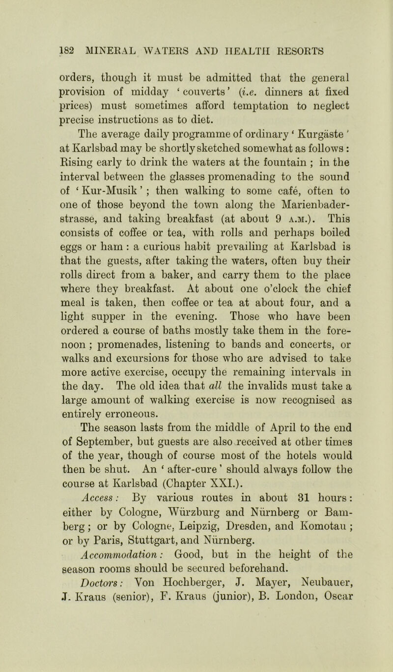 orders, though it must be admitted that the general provision of midday ‘ couverts ’ (i.e. dinners at fixed prices) must sometimes afford temptation to neglect precise instructions as to diet. The average daily programme of ordinary ‘ Kurgaste ' at Karlsbad may be shortly sketched somewhat as follows : Rising early to drink the waters at the fountain ; in the interval between the glasses promenading to the sound of ‘ Kur-Musik ’ ; then walking to some cafe, often to one of those beyond the town along the Marienbader- strasse, and taking breakfast (at about 9 a.m.). This consists of coffee or tea, with rolls and perhaps boiled eggs or ham : a curious habit prevailing at Karlsbad is that the guests, after taking the waters, often buy their rolls direct from a baker, and carry them to the place where they breakfast. At about one o’clock the chief meal is taken, then coffee or tea at about four, and a light supper in the evening. Those who have been ordered a course of baths mostly take them in the fore- noon ; promenades, listening to bands and concerts, or walks and excursions for those who are advised to take more active exercise, occupy the remaining intervals in the day. The old idea that all the invalids must take a large amount of walking exercise is now recognised as entirely erroneous. The season lasts from the middle of April to the end of September, but guests are also received at other times of the year, though of course most of the hotels would then be shut. An ‘ after-cure ’ should always follow the course at Karlsbad (Chapter XXI.). Access: By various routes in about 81 hours: either by Cologne, Wurzburg and Niirnberg or Bam- berg ; or by Cologne. Leipzig, Dresden, and Komotau ; or by Paris, Stuttgart, and Niirnberg. Accommodation: Good, but in the height of the season rooms should be secured beforehand. Doctors: Yon Hocliberger, J. Mayer, Neubauer, .T- Kraus (senior), F. Kraus (junior), B. London, Oscar