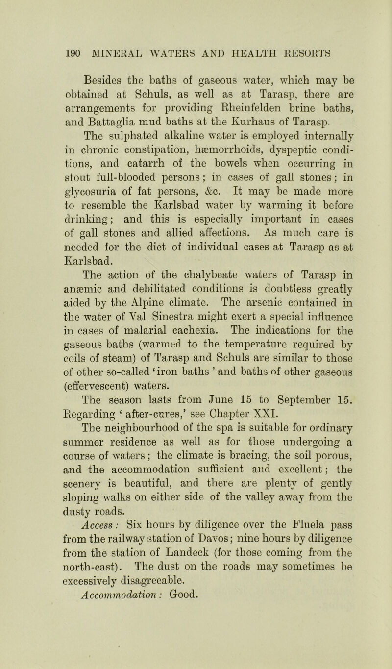 Besides the baths of gaseous water, which may he obtained at Schuls, as well as at Tarasp, there are arrangements for providing Rheinfelden brine baths, and Battaglia mud baths at the Kurhaus of Tarasp. The sulphated alkaline water is employed internally in chronic constipation, haemorrhoids, dyspeptic condi- tions, and catarrh of the bowels when occurring in stout full-blooded persons; in cases of gall stones; in glycosuria of fat persons, &c. It may be made more to resemble the Karlsbad water b}^ warming it before drinking; and this is especially important in cases of gall stones and allied affections. As much care is needed for the diet of individual cases at Tarasp as at Karlsbad. The action of the chalybeate waters of Tarasp in anaemic and debilitated conditions is doubtless greatly aided by the Alpine climate. The arsenic contained in the water of Yal Sinestra might exert a special influence in cases of malarial cachexia. The indications for the gaseous baths (warmed to the temperature required by coils of steam) of Tarasp and Schuls are similar to those of other so-called ‘iron baths ’ and baths of other gaseous (effervescent) waters. The season lasts from June 15 to September 15. Regarding ‘ after-cures,’ see Chapter XXI. The neighbourhood of the spa is suitable for ordinary summer residence as well as for those undergoing a course of waters; the climate is bracing, the soil porous, and the accommodation sufficient and excellent; the scenery is beautiful, and there are plenty of gently sloping walks on either side of the valley away from the dusty roads. Access: Six hours by diligence over the Fluela pass from the railway station of Davos; nine hours by diligence from the station of Landeck (for those coming from the north-east). The dust on the roads may sometimes be excessively disagreeable. Accommodation: Good.