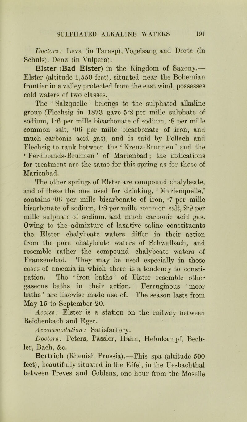 Doctors: Leva (in Tarasp), Vogelsang and Dorta (in Schuls), Benz (in Vulpera). Elster (Bad Elster) in the Kingdom of Saxony.— Elster (altitude 1,550 feet), situated near the Bohemian frontier in a valley protected from the east wind, possesses cold waters of two classes. The ‘ Salzquelle ’ belongs to the sulphated alkaline group (Flechsig in 1873 gave 5*2 per mille sulphate of sodium, 1*6 per mille bicarbonate of sodium, *8 per mille common salt, *06 per mille bicarbonate of iron, and much carbonic acid gas), and is said by Pollach and Flechsig fo rank between the ‘ Kreuz-Brunnen ’ and the ‘ Ferdinands-Brunnen ’ of Marienbad ; the indications for treatment are the same for this spring as for those of Marienbad. The other springs of Elster are compound chalybeate, and of these the one used for drinking, ‘ Marienquelle,’ contains -06 per mille bicarbonate of iron, *7 per mille bicarbonate of sodium, 1*8 per mille common salt, 2*9 per mille sulphate of sodium, and much carbonic acid gas. Owing to the admixture of laxative saline constituents the Elster chalybeate waters differ in their action from the pure chalybeate waters of Schwalbach, and resemble rather the compound chalybeate waters of Franzensbad. They may be used especially in those cases of anaemia in which there is a tendency to consti- pation. The ‘ iron baths ’ of Elster resemble other gaseous baths in their action. Ferruginous 4 moor baths ’ are likewise made use of. The season lasts from May 15 to September 20. Access: Elster is a station on the railway between Reichenbach and Eger. Accommodation: Satisfactory. Doctors: Peters, Passler, Hahn, Helmkampf, Bech- ler, Bach, &c. Bertrich (Rhenish Prussia).—This spa (altitude 500 feet), beautifully situated in the Eifel, in the Uesbachthal between Treves and Coblenz, one hour from the Moselle