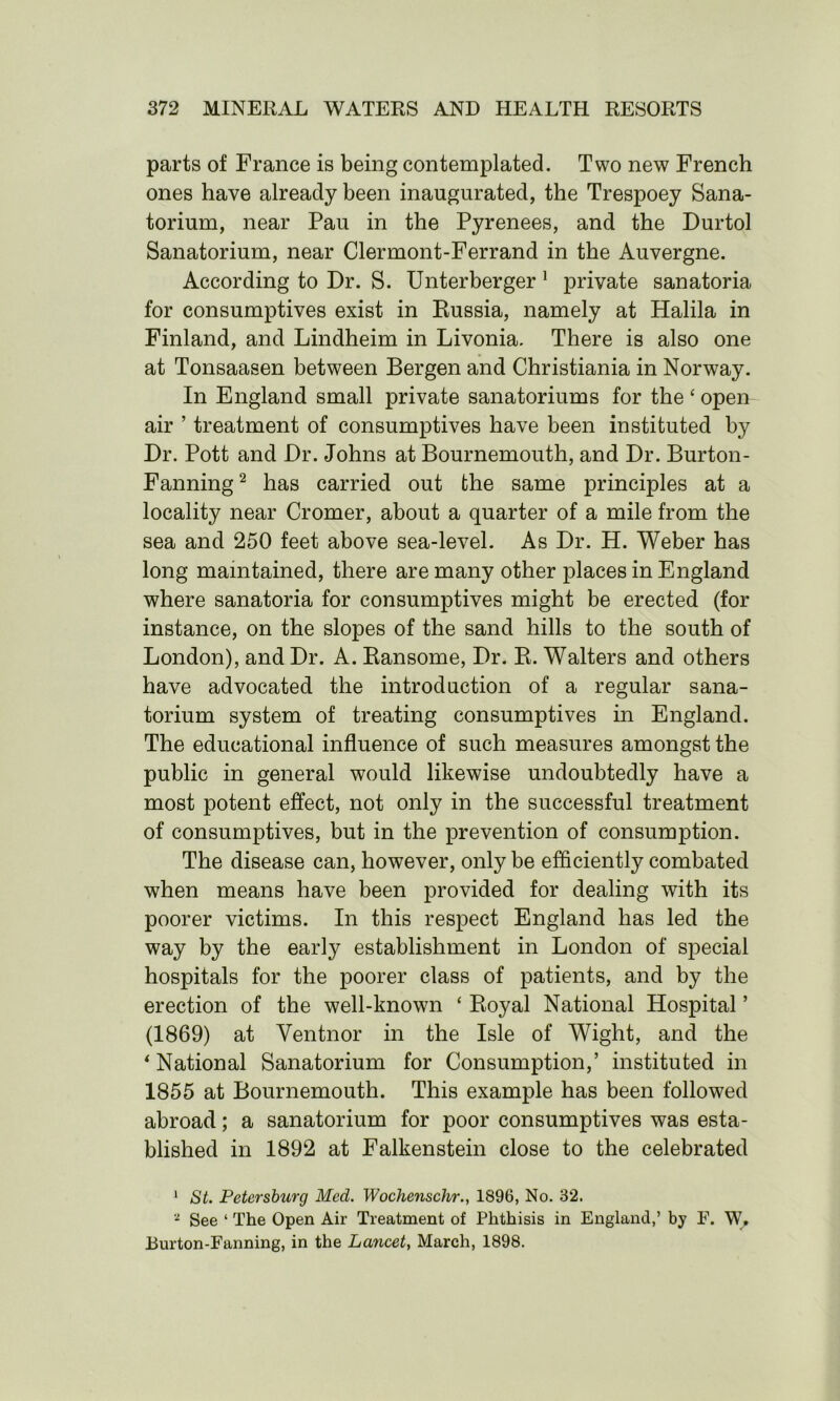 parts of France is being contemplated. Two new French ones have already been inaugurated, the Trespoey Sana- torium, near Pau in the Pyrenees, and the Durtol Sanatorium, near Clermont-Ferrand in the Auvergne. According to Dr. S. Unterberger 1 private sanatoria for consumptives exist in Russia, namely at Halila in Finland, and Lindheim in Livonia. There is also one at Tonsaasen between Bergen and Christiania in Norway. In England small private sanatoriums for the ‘ open air ’ treatment of consumptives have been instituted by Dr. Pott and Dr. Johns at Bournemouth, and Dr. Burton- Fanning 2 has carried out the same principles at a locality near Cromer, about a quarter of a mile from the sea and 250 feet above sea-level. As Dr. H. Weber has long maintained, there are many other places in England where sanatoria for consumptives might be erected (for instance, on the slopes of the sand hills to the south of London), and Dr. A. Ransome, Dr. R. Walters and others have advocated the introduction of a regular sana- torium system of treating consumptives in England. The educational influence of such measures amongst the public in general would likewise undoubtedly have a most potent effect, not only in the successful treatment of consumptives, but in the prevention of consumption. The disease can, however, only be efficiently combated when means have been provided for dealing with its poorer victims. In this respect England has led the way by the early establishment in London of special hospitals for the poorer class of patients, and by the erection of the well-known ‘ Royal National Hospital ’ (1869) at Ventnor in the Isle of Wight, and the ‘ National Sanatorium for Consumption,’ instituted in 1855 at Bournemouth. This example has been followed abroad; a sanatorium for poor consumptives was esta- blished in 1892 at Falkenstein close to the celebrated 1 St. Petersburg Med. Wochenschr., 1896, No. 32. 2 See ‘ The Open Air Treatment of Phthisis in England,’ by F. W. Burton-Fanning, in the Lancet, March, 1898.