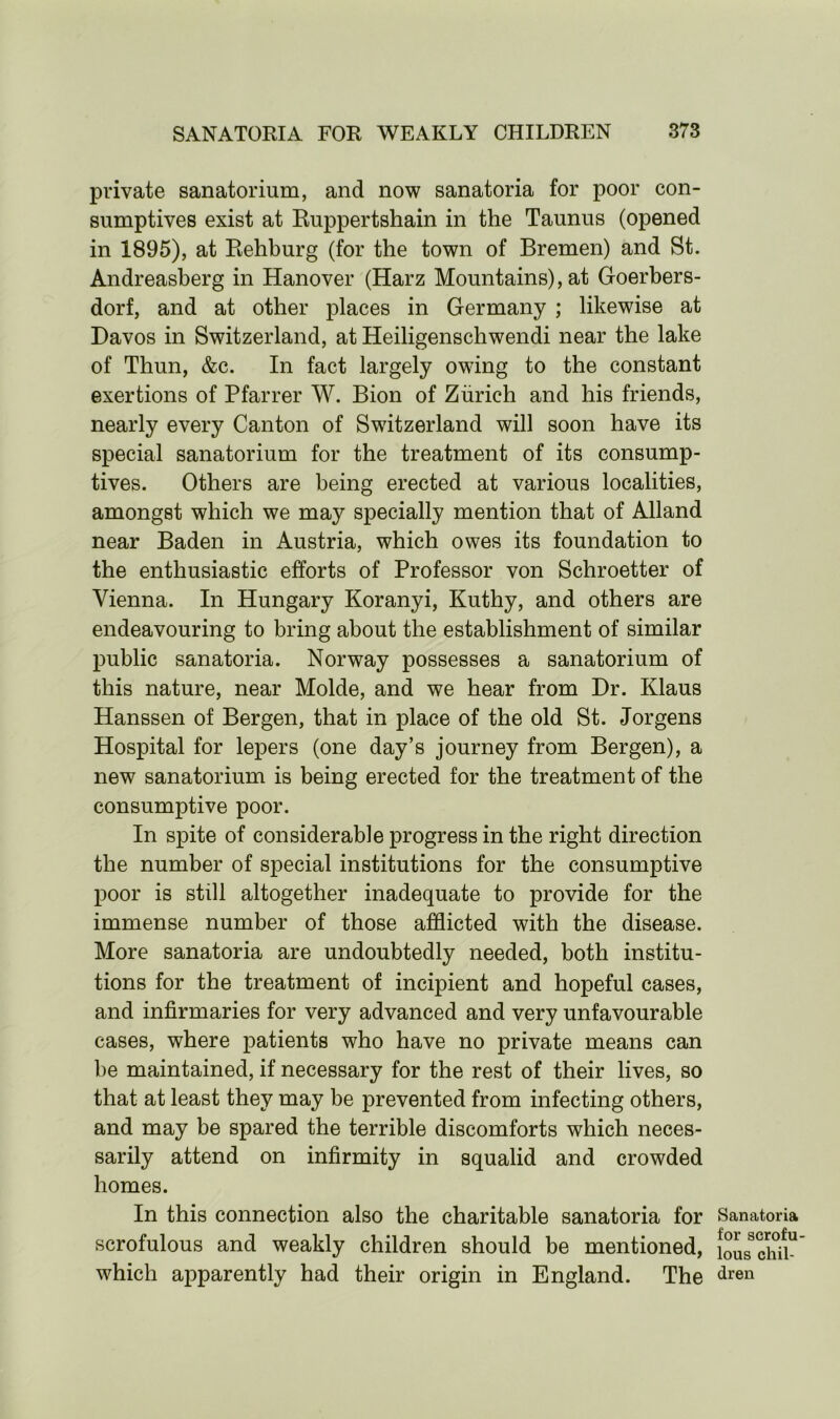 private sanatorium, and now sanatoria for poor con- sumptives exist at Ruppertshain in the Taunus (opened in 1895), at Rehburg (for the town of Bremen) and St. Andreasberg in Hanover (Harz Mountains), at Goerbers- dorf, and at other places in Germany ; likewise at Davos in Switzerland, at Heiligenschwendi near the lake of Thun, &c. In fact largely owing to the constant exertions of Pfarrer W. Bion of Zurich and his friends, nearly every Canton of Switzerland will soon have its special sanatorium for the treatment of its consump- tives. Others are being erected at various localities, amongst which we may specially mention that of Alland near Baden in Austria, which owes its foundation to the enthusiastic efforts of Professor von Schroetter of Vienna. In Hungary Koranyi, Kuthy, and others are endeavouring to bring about the establishment of similar public sanatoria. Norway possesses a sanatorium of this nature, near Molde, and we hear from Dr. Klaus Hanssen of Bergen, that in place of the old St. Jorgens Hospital for lepers (one day’s journey from Bergen), a new sanatorium is being erected for the treatment of the consumptive poor. In spite of considerable progress in the right direction the number of special institutions for the consumptive poor is still altogether inadequate to provide for the immense number of those afflicted with the disease. More sanatoria are undoubtedly needed, both institu- tions for the treatment of incipient and hopeful cases, and infirmaries for very advanced and very unfavourable cases, where patients who have no private means can be maintained, if necessary for the rest of their lives, so that at least they may be prevented from infecting others, and may be spared the terrible discomforts which neces- sarily attend on infirmity in squalid and crowded homes. In this connection also the charitable sanatoria for Sanatoria O £> scrofulous and weakly children should be mentioned, lo^chi”' which apparently had their origin in England. The dren
