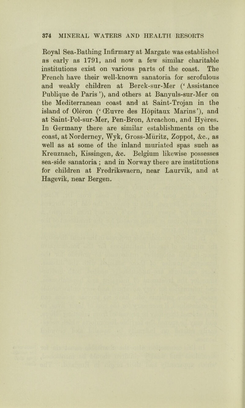 Royal Sea-Bafcliing Infirmary at Margate was established as early as 1791, and now a few similar charitable institutions exist on various parts of the coast. The French have their well-known sanatoria for scrofulous and weakly children at Berck-sur-Mer (‘ Assistance Publique de Paris ’), and others at Banyuls-sur-Mer on the Mediterranean coast and at Saint-Trojan in the island of Oleron (‘ (Euvre des Hopitaux Marins’), and at Saint-Pol-sur-Mer, Pen-Bron, Arcachon, and Hyeres. In Germany there are similar establishments on the coast, atNorderney, Wyk, Gross-Miiritz, Zoppot, &c., as well as at some of the inland muriated spas such as Kreuznach, Kissingen, &c. Belgium likewise possesses sea-side sanatoria ; and in Norway there are institutions for children at Fredriksvaern, near Laurvik, and at Hagevik, near Bergen.