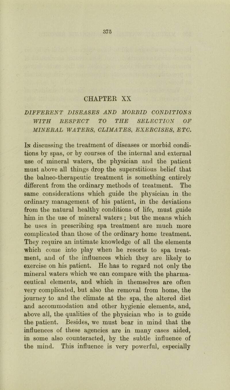 CHAPTER XX DIFFERENT DISEASES AND MORBID CONDITIONS WITH RESPECT TO THE SELECTION OF MINERAL WATERS, CLIMATES, EXERCISES, ETC. In discussing the treatment of diseases or morbid condi- tions by spas, or by courses of the internal and external use of mineral waters, the physician and the patient must above all things drop the superstitious belief that the balneo-therapeutic treatment is something entirely different from the ordinary methods of treatment. The same considerations which guide the physician in the ordinary management of his patient, in the deviations from the natural healthy conditions of life, must guide him in the use of mineral waters ; but the means which he uses in prescribing spa treatment are much more complicated than those of the ordinary home treatment. They require an intimate knowledge of all the elements which come into play when he resorts to spa treat- ment, and of the influences which they are likely to exercise on his patient. He has to regard not only the mineral waters which we can compare with the pharma- ceutical elements, and which in themselves are often very complicated, but also the removal from home, the journey to and the climate at the spa, the altered diet and accommodation and other hygienic elements, and, above all, the qualities of the physician who is to guide the patient. Besides, we must bear in mind that the influences of these agencies are in many cases aided, in some also counteracted, by the subtle influence of the mind. This influence is very powerful, especially