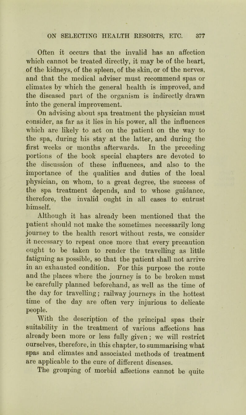 Often it occurs that the invalid has an affection which cannot be treated directly, it may be of the heart, of the kidneys, of the spleen, of the skin, or of the nerves, and that the medical adviser must recommend spas or climates by which the general health is improved, and the diseased part of the organism is indirectly drawn into the general improvement. On advising about spa treatment the physician must consider, as far as it lies in his power, all the influences which are likely to act on the patient on the way to the spa, during his stay at the latter, and during the first weeks or months afterwards. In the preceding portions of the book special chapters are devoted to the discussion of these influences, and also to the importance of the qualities and duties of the local physician, on whom, to a great degree, the success of the spa treatment depends, and to whose guidance, therefore, the invalid ought in all cases to entrust himself. Although it has already been mentioned that the patient should not make the sometimes necessarily long journey to the health resort without rests, we consider it necessary to repeat once more that every precaution ought to be taken to render the travelling as little fatiguing as possible, so that the patient shall not arrive in an exhausted condition. For this purpose the route and the places where the journey is to be broken must be carefully planned beforehand, as well as the time of the day for travelling; railway journeys in the hottest time of the day are often very injurious to delicate people. With the description of the principal spas their suitability in the treatment of various affections has already been more or less fully given; we will restrict ourselves, therefore, in this chapter, to summarising what spas and climates and associated methods of treatment are applicable to the cure of different diseases. The grouping of morbid affections cannot be quite