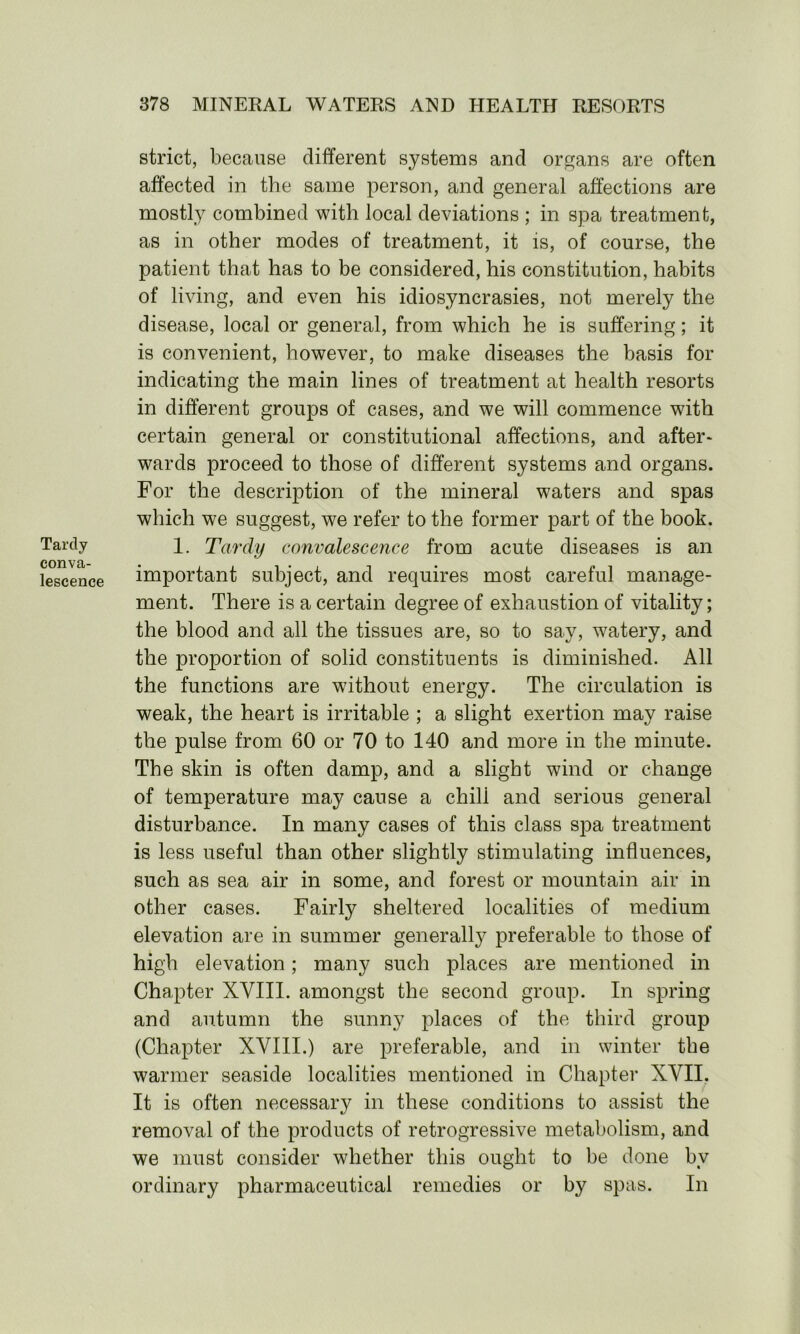 Tartly conva- lescence strict, because different systems and organs are often affected in the same person, and general affections are mostly combined with local deviations ; in spa treatment, as in other modes of treatment, it is, of course, the patient that has to be considered, his constitution, habits of living, and even his idiosyncrasies, not merely the disease, local or general, from which he is suffering; it is convenient, however, to make diseases the basis for indicating the main lines of treatment at health resorts in different groups of cases, and we will commence with certain general or constitutional affections, and after- wards proceed to those of different systems and organs. For the description of the mineral waters and spas which we suggest, we refer to the former part of the book. 1. Tardy convalescence from acute diseases is an important subject, and requires most careful manage- ment. There is a certain degree of exhaustion of vitality; the blood and all the tissues are, so to say, watery, and the proportion of solid constituents is diminished. All the functions are without energy. The circulation is weak, the heart is irritable ; a slight exertion may raise the pulse from 60 or 70 to 140 and more in the minute. The skin is often damp, and a slight wind or change of temperature may cause a chill and serious general disturbance. In many cases of this class spa treatment is less useful than other slightly stimulating influences, such as sea air in some, and forest or mountain air in other cases. Fairly sheltered localities of medium elevation are in summer generally preferable to those of high elevation; many such places are mentioned in Chapter XVIII. amongst the second group. In spring and autumn the sunny places of the third group (Chapter XVIII.) are preferable, and in winter the warmer seaside localities mentioned in Chapter XVII. It is often necessary in these conditions to assist the removal of the products of retrogressive metabolism, and we must consider whether this ought to be done by ordinary pharmaceutical remedies or by spas. In
