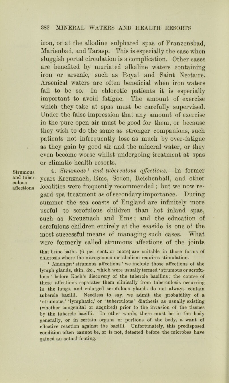 Strumous and tuber- culous affections iron, or at the alkaline sulphated spas of Franzensbad, Marienbad, and Tarasp. This is especially the case when sluggish portal circulation is a complication. Other cases are benefited by muriated alkaline waters containing iron or arsenic, such as Royat and Saint Nectaire. Arsenical waters are often beneficial when iron wraters fail to be so. In chlorotic patients it is especially important to avoid fatigue. The amount of exercise which they take at spas must be carefully supervised. Under the false impression that any amount of exercise in the pure open air must he good for them, or because they wish to do the same as stronger companions, such patients not infrequently lose as much by over-fatigue as they gain by good air and the mineral water, or they even become worse whilst undergoing treatment at spas or climatic health resorts. 4. Strumous 1 and tuberculous affections.—In former years Kreuznach, Ems, Soden, Reichenhall, and other localities were frequently recommended ; but we now re- gard spa treatment as of secondary importance. During summer the sea coasts of England are infinitely more useful to scrofulous children than hot inland spas, such as Kreuznach and Ems ; and the education of scrofulous children entirely at the seaside is one of the most successful means of managing such cases. What were formerly called strumous affections of the joints that brine baths (6 per cent, or more) are suitable in those forms of chlorosis where the nitrogenous metabolism requires stimulation. 1 Amongst ‘ strumous affections ’ we include those affections of the lymph glands, skin, &c., which were usually termed ‘strumous or scrofu- lous ’ before Koch’s discovery of the tubercle bacillus ; the course of these affections separates them clinically from tuberculosis occurring in the lungs, and enlarged scrofulous glands do not always contain tubercle bacilli. Needless to say, we admit the probability of a ‘ strumous,’‘lymphatic,’or ‘tuberculous’ diathesis as usually existing (whether congenital or acquired) prior to the invasion of the tissues by the tubercle bacilli. In other words, there must be in the body generally, or in certain organs or portions of the body, a want of effective reaction against the bacilli. Unfortunately, this predisposed condition often cannot be, or is not, detected before the microbes have gained an actual footing.