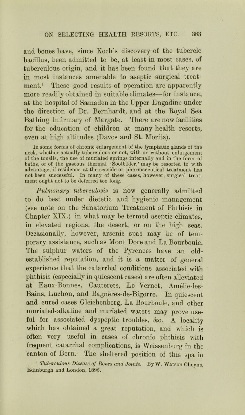 and bones have, since Koch's discovery of the tubercle bacillus, been admitted to be, at least in most cases, of tuberculous origin, and it has been found that they are in most instances amenable to aseptic surgical treat- ment.1 These good results of operation are apparently more readily obtained in suitable climates—for instance, at the hospital of Samaden in the Upper Engadine under the direction of Dr. Bernhardt, and at the Royal Sea Bathing Infirmary of Margate. There are now facilities for the education of children at many health resorts, even at high altitudes (Davos and St. Moritz). In some forms of chronic enlargement of the lymphatic glands of the neck, whether actually tuberculous or not, with or without enlargement of the tonsils, the use of muriated springs internally and in the form of baths, or of the gaseous thermal ‘ Soolbader,’ may be resorted to with advantage, if residence at the seaside or pharmaceutical treatment has not been successful. In many of these cases, however, surgical treat- ment ought not to be deferred too long. Pulmonary tuberculosis is now generally admitted to do best under dietetic and hygienic management (see note on the Sanatorium Treatment of Phthisis in Chapter XIX.) in what may be termed aseptic climates, in elevated regions, the desert, or on the high seas. Occasionally, however, arsenic spas may be of tem- porary assistance, such as Mont Dore and La Bourboule. The sulphur waters of the Pyrenees have an old- established reputation, and it is a matter of general experience that the catarrhal conditions associated with phthisis (especially in quiescent cases) are often alleviated at Eaux-Bonnes, Cauterets, Le Vernet, Amelie-les- Bains, Luchon, and Bagneres-de-Bigorre. In quiescent and cured cases Gleichenberg, La Bourboule, and other muriated-alkaline and muriated waters may prove use- ful for associated dyspeptic troubles, &c. A locality which has obtained a great reputation, and which is often very useful in cases of chronic phthisis with frequent catarrhal complications, is Weissenburg in the canton of Bern. The sheltered position of this spa in 1 Tuberculous Disease of Bones and Joints. By W. Watson Cheyne. Edinburgh and London, 1895.