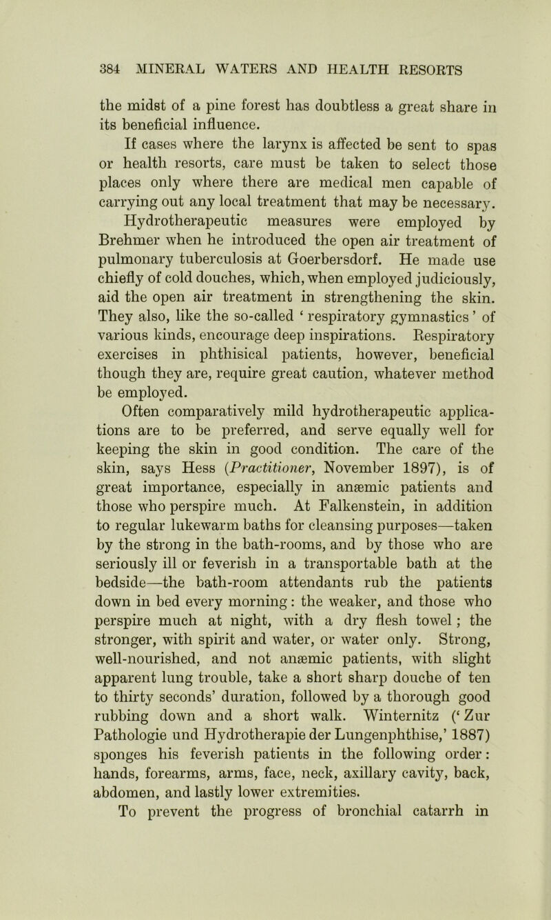 the midst of a pine forest has doubtless a great share in its beneficial influence. If cases where the larynx is affected be sent to spas or health resorts, care must be taken to select those places only where there are medical men capable of carrying out any local treatment that may be necessary. Hydrotherapeutic measures were employed by Brehmer when he introduced the open air treatment of pulmonary tuberculosis at Goerbersdorf. He made use chiefly of cold douches, which, when employed judiciously, aid the open air treatment in strengthening the skin. They also, like the so-called ‘ respiratory gymnastics ’ of various kinds, encourage deep inspirations. Respiratory exercises in phthisical patients, however, beneficial though they are, require great caution, whatever method be employed. Often comparatively mild hydrotherapeutic applica- tions are to be preferred, and serve equally well for keeping the skin in good condition. The care of the skin, says Hess (Practitioner, November 1897), is of great importance, especially in anaemic patients and those who perspire much. At Falkenstein, in addition to regular lukewarm baths for cleansing purposes—taken by the strong in the bath-rooms, and by those who are seriously ill or feverish in a transportable bath at the bedside—the bath-room attendants rub the patients down in bed every morning: the weaker, and those who perspire much at night, with a dry flesh towel; the stronger, with spirit and water, or water only. Strong, well-nourished, and not angemic patients, with slight apparent lung trouble, take a short sharp douche of ten to thirty seconds’ duration, followed by a thorough good rubbing down and a short walk. Winternitz (‘ Zur Pathologie und Hydrotherapie der Lungenphthise,’ 1887) sponges his feverish patients in the following order: hands, forearms, arms, face, neck, axillary cavit}q back, abdomen, and lastly lower extremities. To prevent the progress of bronchial catarrh in