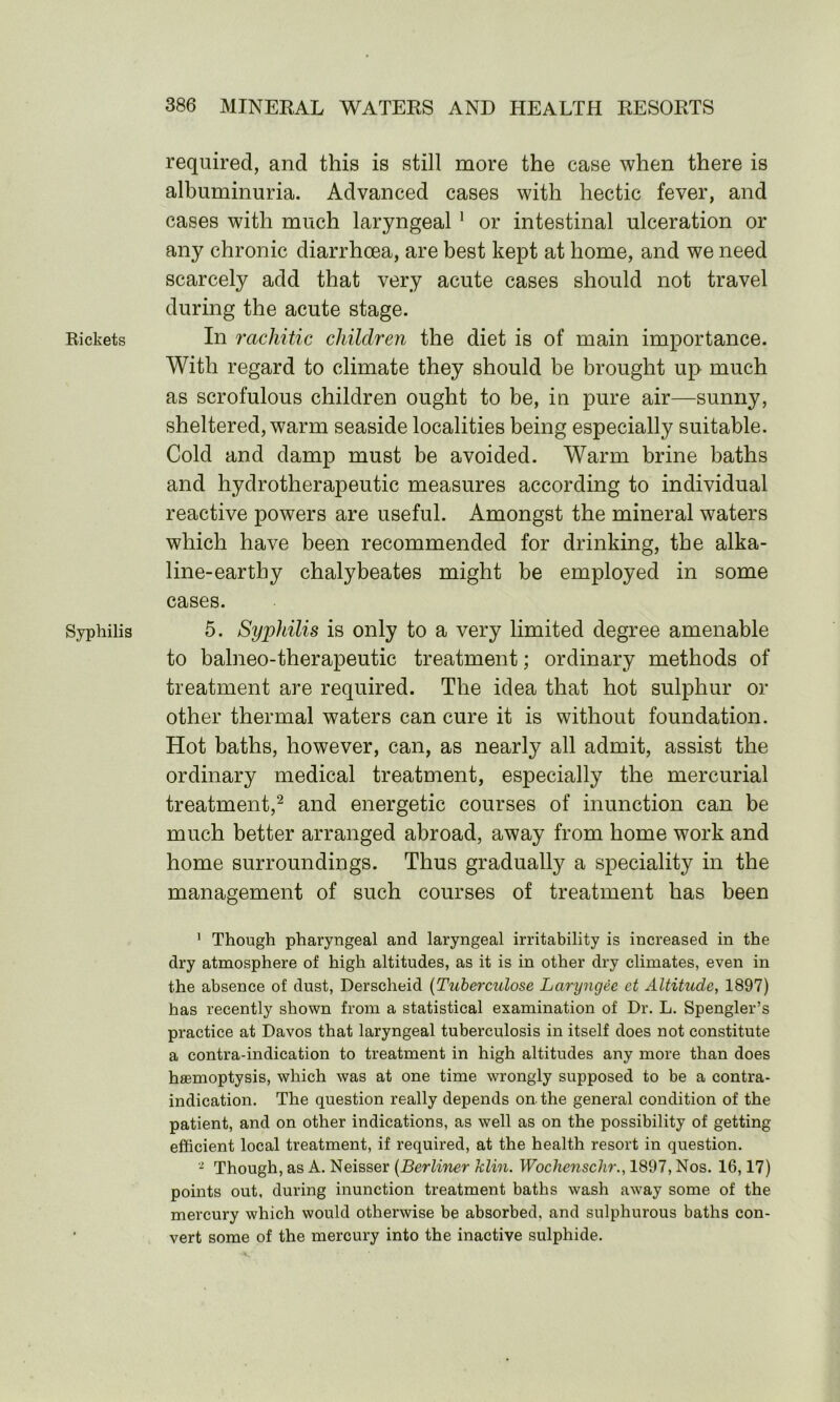 Rickets Syphilis required, and this is still more the case when there is albuminuria. Advanced cases with hectic fever, and cases with much laryngeal 1 or intestinal ulceration or any chronic diarrhoea, are best kept at home, and we need scarcely add that very acute cases should not travel during the acute stage. In rachitic children the diet is of main importance. With regard to climate they should be brought up much as scrofulous children ought to be, in pure air—sunny, sheltered, warm seaside localities being especially suitable. Cold and damp must be avoided. Warm brine baths and hydrotherapeutic measures according to individual reactive powers are useful. Amongst the mineral waters which have been recommended for drinking, the alka- line-earthy chalybeates might be employed in some cases. 5. Syphilis is only to a very limited degree amenable to balneo-therapeutic treatment; ordinary methods of treatment are required. The idea that hot sulphur or other thermal waters can cure it is without foundation. Hot baths, however, can, as nearly all admit, assist the ordinary medical treatment, especially the mercurial treatment,2 and energetic courses of inunction can be much better arranged abroad, away from home work and home surroundings. Thus gradually a speciality in the management of such courses of treatment has been 1 Though pharyngeal and laryngeal irritability is increased in the dry atmosphere of high altitudes, as it is in other dry climates, even in the absence of dust, Derscheid (Tuberculose Laryngec ct Altitude, 1897) has recently shown from a statistical examination of Dr. L. Spengler’s practice at Davos that laryngeal tuberculosis in itself does not constitute a contra-indication to treatment in high altitudes any more than does haemoptysis, which was at one time wrongly supposed to be a contra- indication. The question really depends on. the general condition of the patient, and on other indications, as well as on the possibility of getting efficient local treatment, if required, at the health resort in question. - Though, as A. Neisser (Berliner klin. Wochensclir., 1897, Nos. 16,17) points out, during inunction treatment baths wash away some of the mercury which would otherwise be absorbed, and sulphurous baths con- vert some of the mercury into the inactive sulphide.