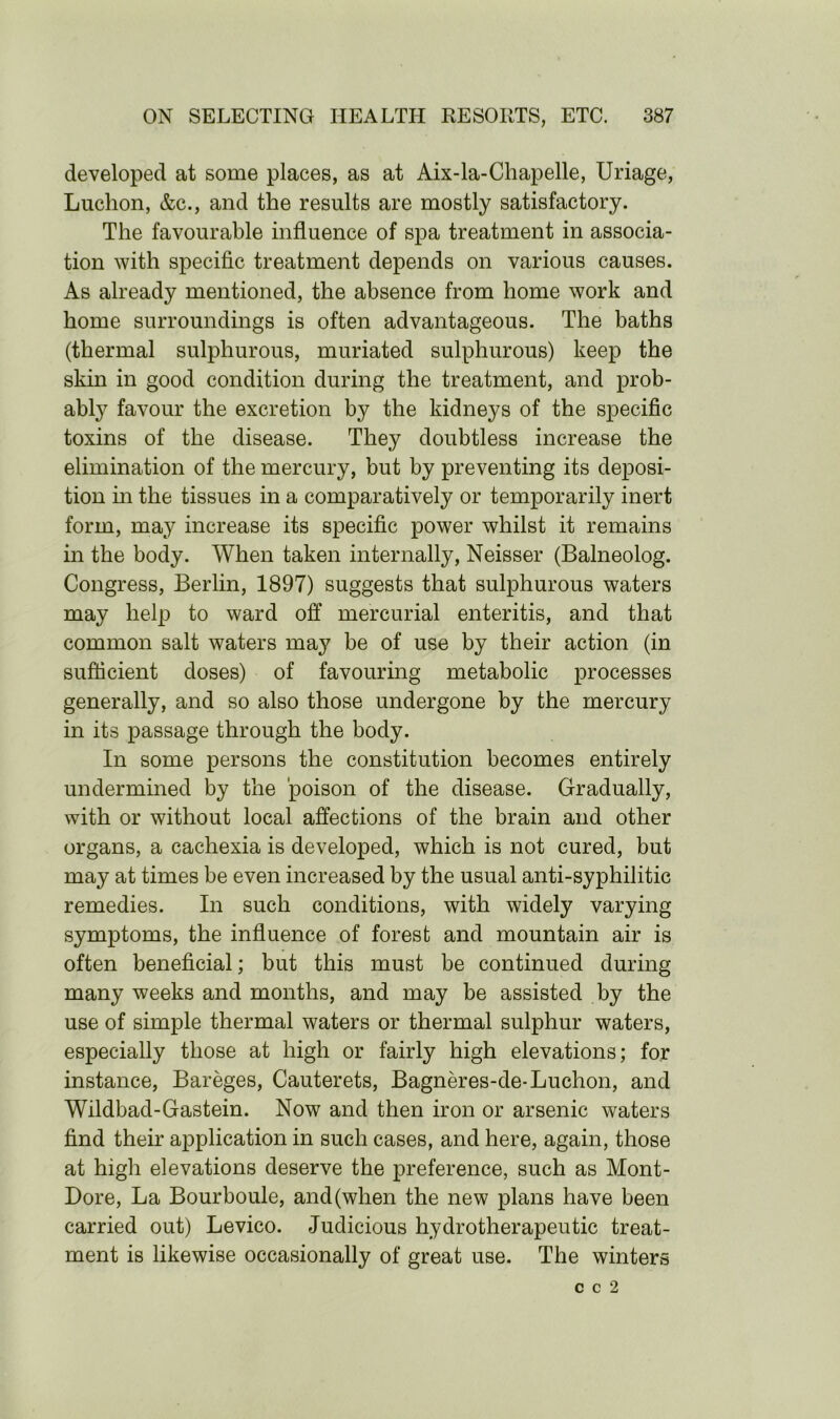 developed at some places, as at Aix-la-Chapelle, Uriage, Luchon, &c., and the results are mostly satisfactory. The favourable influence of spa treatment in associa- tion with specific treatment depends on various causes. As already mentioned, the absence from home work and home surroundings is often advantageous. The baths (thermal sulphurous, muriated sulphurous) keep the skin in good condition during the treatment, and prob- ably favour the excretion by the kidneys of the specific toxins of the disease. They doubtless increase the elimination of the mercury, but by preventing its deposi- tion in the tissues in a comparatively or temporarily inert form, may increase its specific power whilst it remains in the body. When taken internally, Neisser (Balneolog. Congress, Berlin, 1897) suggests that sulphurous waters may help to ward off mercurial enteritis, and that common salt waters may be of use by their action (in sufficient doses) of favouring metabolic processes generally, and so also those undergone by the mercury in its passage through the body. In some persons the constitution becomes entirely undermined by the poison of the disease. Gradually, with or without local affections of the brain and other organs, a cachexia is developed, which is not cured, but may at times be even increased by the usual anti-syphilitic remedies. In such conditions, with widely varying symptoms, the influence of forest and mountain air is often beneficial; but this must be continued during many weeks and months, and may be assisted by the use of simple thermal waters or thermal sulphur waters, especially those at high or fairly high elevations; for instance, Bareges, Cauterets, Bagneres-de-Luchon, and Wildbad-Gastein. Now and then iron or arsenic waters find their application in such cases, and here, again, those at high elevations deserve the preference, such as Mont- Dore, La Bourboule, and (when the new plans have been carried out) Levico. Judicious hydrotherapeutic treat- ment is likewise occasionally of great use. The winters