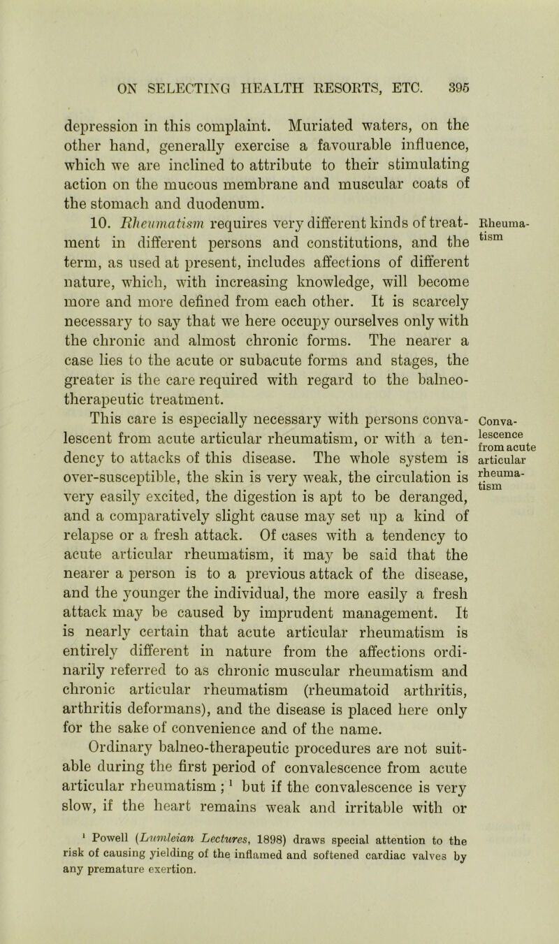 depression in this complaint. Muriated waters, on the other hand, generally exercise a favourable influence, which we are inclined to attribute to their stimulating action on the mucous membrane and muscular coats of the stomach and duodenum. 10. Rheumatism requires very different kinds of treat- ment in different persons and constitutions, and the term, as used at present, includes affections of different nature, which, with increasing knowledge, will become more and more defined from each other. It is scarcely necessary to say that we here occupy ourselves only with the chronic and almost chronic forms. The nearer a case lies to the acute or subacute forms and stages, the greater is the care required with regard to the balneo- therapeutic treatment. This care is especially necessary with persons conva- lescent from acute articular rheumatism, or with a ten- dency to attacks of this disease. The whole system is over-susceptible, the skin is very weak, the circulation is very easily excited, the digestion is apt to be deranged, and a comparatively slight cause may set up a kind of relapse or a fresh attack. Of cases with a tendency to acute articular rheumatism, it ma}^ be said that the nearer a person is to a previous attack of the disease, and the younger the individual, the more easily a fresh attack may be caused by imprudent management. It is nearly certain that acute articular rheumatism is entirely different in nature from the affections ordi- narily referred to as chronic muscular rheumatism and chronic articular rheumatism (rheumatoid arthritis, arthritis deformans), and the disease is placed here only for the sake of convenience and of the name. Ordinal balneo-therapeutic procedures are not suit- able during the first period of convalescence from acute articular rheumatism ; 1 but if the convalescence is very slow, if the heart remains weak and irritable with or Rheuma- tism Conva- lescence from acute articular rheuma- tism 1 Powell (Lumleian Lectures, 1898) draws special attention to the risk of causing yielding of the inflamed and softened cardiac valves by any premature exertion.