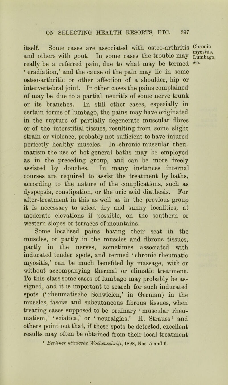 itself. Some cases are associated with osteo-arthritis and others with gout. In some cases the trouble may Lumbago, really be a referred pain, due to what may be termed &c- ‘ eradiation,’ and the cause of the pain may lie in some osteo-arthritic or other affection of a shoulder, hip or intervertebral joint. In other cases the pains complained of may be due to a partial neuritis of some nerve trunk or its branches. In still other cases, especially in certain forms of lumbago, the pains may have originated in the rupture of partially degenerate muscular fibres or of the interstitial tissues, resulting from some slight strain or violence, probably not sufficient to have injured perfectly healthy muscles. In chronic muscular rheu- matism the use of hot general baths may be employed as in the preceding group, and can be more freely assisted by douches. In many instances internal courses are required to assist the treatment by baths, according to the nature of the complications, such as dyspepsia, constipation, or the uric acid diathesis. For after-treatment in this as well as in the previous group it is necessary to select dry and sunny localities, at moderate elevations if possible, on the southern or western slopes or terraces of mountains. Some localised pains having their seat in the muscles, or partly in the muscles and fibrous tissues, partly in the nerves, sometimes associated with indurated tender spots, and termed ‘ chronic rheumatic myositis,’ can be much benefited by massage, with or without accompanying thermal or climatic treatment. To this class some cases of lumbago may probably be as- signed, and it is important to search for such indurated spots (‘ rheumatische Schwielen,’ in German) in the muscles, fasciae and subcutaneous fibrous tissues, when treating cases supposed to be ordinary ‘ muscular rheu- matism,’ ‘sciatica,’ or ‘neuralgias.’ H. Strauss1 and others point out that, if these spots be detected, excellent results may often be obtained from their local treatment 1 Berliner klimsche Wochenschrift, 1898, Nos. 5 and 6.