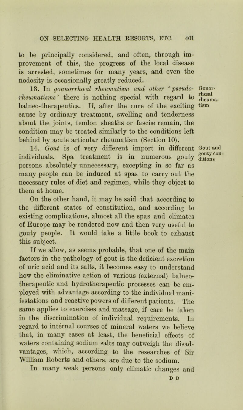 to be principally considered, and often, through im- provement of this, the progress of the local disease is arrested, sometimes for many years, and even the nodosity is occasionally greatly reduced. IB. In gonnorrhoeal rheumatism and other ‘pseudo- rheumatisms ’ there is nothing special with regard to balneo-therapeut.ics. If, after the cure of the exciting cause by ordinary treatment, swelling and tenderness about the joints, tendon sheaths or fasciae remain, the condition may be treated similarly to the conditions left behind by acute articular rheumatism (Section 10). 14. Gout is of very different import in different individuals. Spa treatment is in numerous gouty persons absolutely unnecessary, excepting in so far as many people can be induced at spas to carry out the necessary rules of diet and regimen, while they object to them at home. On the other hand, it may be said that according to the different states of constitution, and according to existing complications, almost all the spas and climates of Europe may be rendered now and then very useful to gouty people. It would take a little book to exhaust this subject. If we allow, as seems probable, that one of the main factors in the pathology of gout is the deficient excretion of uric acid and its salts, it becomes easy to understand how the eliminative action of various (external) balneo- therapeutic and hydrotherapeutic processes can be em- ployed with advantage according to the individual mani- festations and reactive powers of different patients. The same applies to exercises and massage, if care be taken in the discrimination of individual requirements. In regard to internal courses of mineral waters we believe that, in many cases at least, the beneficial effects of waters containing sodium salts may outweigh the disad- vantages, which, according to the researches of Sir William Roberts and others, are due to the sodium. In many weak persons only climatic changes and D D Gonor- rhoeal rheuma- tism Gout and gouty con- ditions