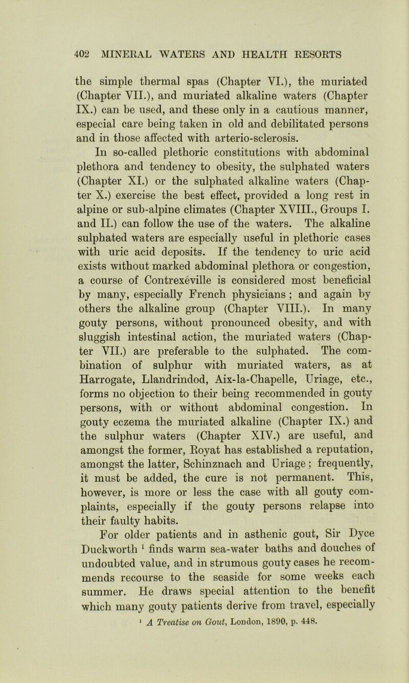 the simple thermal spas (Chapter VI.), the muriatecl (Chapter VII.), and muriated alkaline waters (Chapter IX.) can be used, and these only in a cautious manner, especial care being taken in old and debilitated persons and in those affected with arterio-sclerosis. In so-called plethoric constitutions with abdominal plethora and tendency to obesity, the sulphated waters (Chapter XI.) or the sulphated alkaline waters (Chap- ter X.) exercise the best effect, provided a long rest in alpine or sub-alpine climates (Chapter XVIII., Groups I. and II.) can follow the use of the waters. The alkaline sulphated waters are especially useful in plethoric cases with uric acid deposits. If the tendency to uric acid exists without marked abdominal plethora or congestion, a course of Contrexeville is considered most beneficial by many, especially French physicians ; and again by others the alkaline group (Chapter VIII.). In many gouty persons, without pronounced obesity, and with sluggish intestinal action, the muriated waters (Chap- ter VII.) are preferable to the sulphated. The com- bination of sulphur with muriated waters, as at Harrogate, Llandrindod, Aix-la-Chapelle, Uriage, etc., forms no objection to their being recommended in gouty persons, with or without abdominal congestion. In gouty eczema the muriated alkaline (Chapter IX.) and the sulphur waters (Chapter XIV.) are useful, and amongst the former, Royat has established a reputation, amongst the latter, Schinznach and Uriage ; frequently, it must be added, the cure is not permanent. This, however, is more or less the case with all gouty com- plaints, especially if the gouty persons relapse into their faulty habits. For older patients and in asthenic gout, Sir Dyce Duckworth 1 finds warm sea-water baths and douches of undoubted value, and in strumous gouty cases he recom- mends recourse to the seaside for some weeks each summer. He draws special attention to the benefit which many gouty patients derive from travel, especially 1 A Treatise on Gout, London, 1890, p. 448.