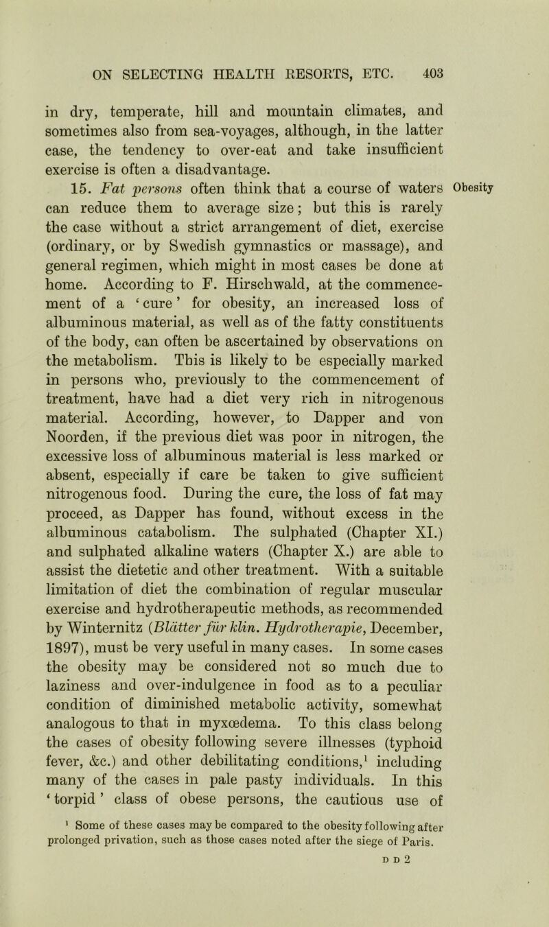 in dry, temperate, hill and mountain climates, and sometimes also from sea-voyages, although, in the latter case, the tendency to over-eat and take insufficient exercise is often a disadvantage. 15. Fat persons often think that a course of waters Obesity can reduce them to average size; but this is rarely the case without a strict arrangement of diet, exercise (ordinary, or by Swedish gymnastics or massage), and general regimen, which might in most cases be done at home. According to F. Hirschwald, at the commence- ment of a ‘ cure ’ for obesity, an increased loss of albuminous material, as well as of the fatty constituents of the body, can often be ascertained by observations on the metabolism. This is likely to be especially marked in persons who, previously to the commencement of treatment, have had a diet very rich in nitrogenous material. According, however, to Dapper and von Noorden, if the previous diet was poor in nitrogen, the excessive loss of albuminous material is less marked or absent, especially if care be taken to give sufficient nitrogenous food. During the cure, the loss of fat may proceed, as Dapper has found, without excess in the albuminous catabolism. The sulphated (Chapter XI.) and sulphated alkaline waters (Chapter X.) are able to assist the dietetic and other treatment. With a suitable limitation of diet the combination of regular muscular exercise and hydrotherapeutic methods, as recommended by Winternitz (Blatter fur klin. Hy dr other apie, December, 1897), must be very useful in many cases. In some cases the obesity may be considered not so much due to laziness and over-indulgence in food as to a peculiar condition of diminished metabolic activity, somewhat analogous to that in myxoedema. To this class belong the cases of obesity following severe illnesses (typhoid fever, &c.) and other debilitating conditions,1 including many of the cases in pale pasty individuals. In this ‘ torpid ’ class of obese persons, the cautious use of 1 Some of these cases maybe compared to the obesity following after prolonged privation, such as those cases noted after the siege of Paris. d d 2