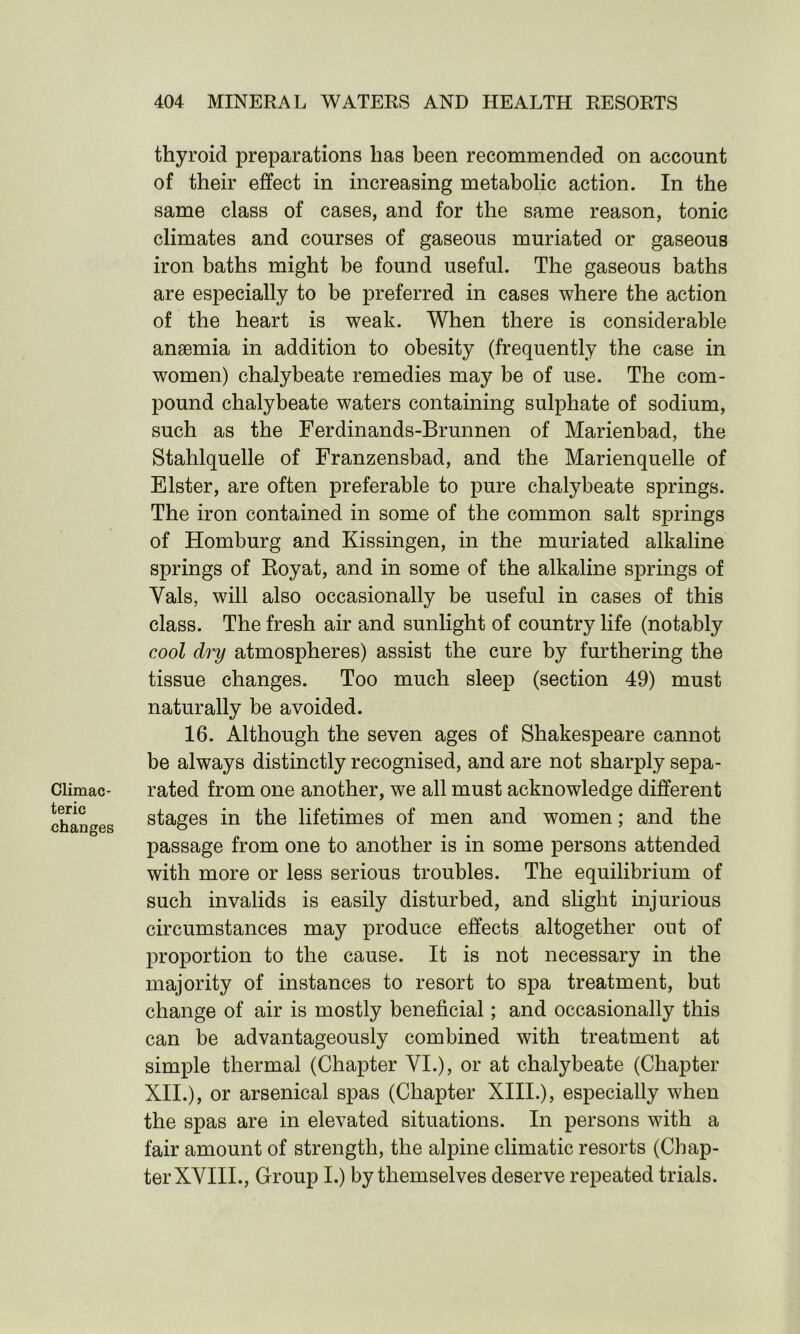 Climac- teric changes thyroid preparations has been recommended on account of their effect in increasing metabolic action. In the same class of cases, and for the same reason, tonic climates and courses of gaseous muriated or gaseous iron baths might be found useful. The gaseous baths are especially to be preferred in cases where the action of the heart is weak. When there is considerable anaemia in addition to obesity (frequently the case in women) chalybeate remedies may be of use. The com- pound chalybeate waters containing sulphate of sodium, such as the Ferdinands-Brunnen of Marienbad, the Stahlquelle of Franzensbad, and the Marienquelle of Elster, are often preferable to pure chalybeate springs. The iron contained in some of the common salt springs of Homburg and Kissingen, in the muriated alkaline springs of Royat, and in some of the alkaline springs of Vais, will also occasionally be useful in cases of this class. The fresh air and sunlight of country life (notably cool dry atmospheres) assist the cure by furthering the tissue changes. Too much sleep (section 49) must naturally be avoided. 16. Although the seven ages of Shakespeare cannot be always distinctly recognised, and are not sharply sepa- rated from one another, we all must acknowledge different stages in the lifetimes of men and women; and the passage from one to another is in some persons attended with more or less serious troubles. The equilibrium of such invalids is easily disturbed, and slight injurious circumstances may produce effects altogether out of proportion to the cause. It is not necessary in the majority of instances to resort to spa treatment, but change of air is mostly beneficial; and occasionally this can be advantageously combined with treatment at simple thermal (Chapter VI.), or at chalybeate (Chapter XII.), or arsenical spas (Chapter XIII.), especially when the spas are in elevated situations. In persons with a fair amount of strength, the alpine climatic resorts (Chap- ter XVIII., Group I.) by themselves deserve repeated trials.