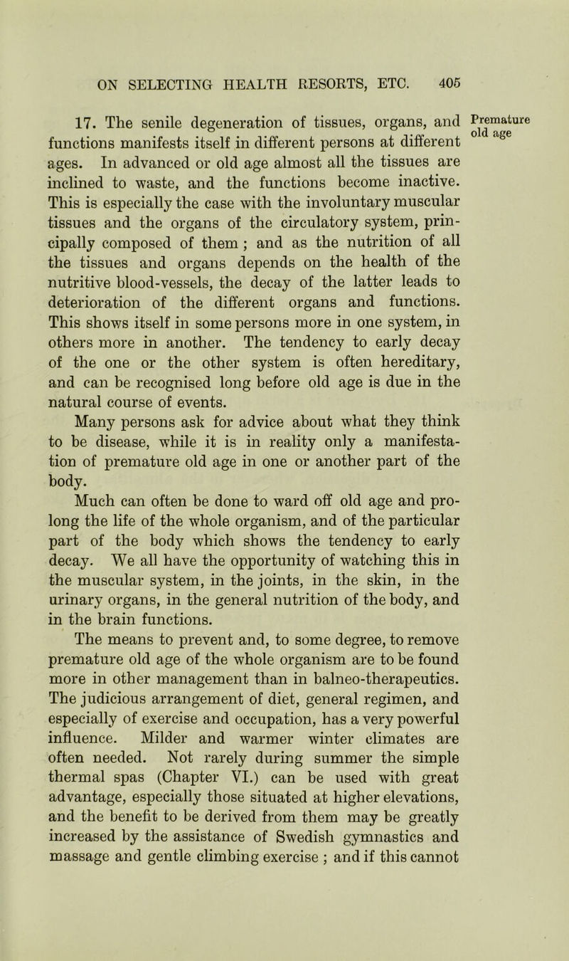 17. The senile degeneration of tissues, organs, and functions manifests itself in different persons at different ages. In advanced or old age almost all the tissues are inclined to waste, and the functions become inactive. This is especially the case with the involuntary muscular tissues and the organs of the circulatory system, prin- cipally composed of them ; and as the nutrition of all the tissues and organs depends on the health of the nutritive blood-vessels, the decay of the latter leads to deterioration of the different organs and functions. This shows itself in some persons more in one system, in others more in another. The tendency to early decay of the one or the other system is often hereditary, and can be recognised long before old age is due in the natural course of events. Many persons ask for advice about what they think to be disease, while it is in reality only a manifesta- tion of premature old age in one or another part of the body. Much can often be done to ward off old age and pro- long the life of the whole organism, and of the particular part of the body which shows the tendency to early decay. We all have the opportunity of watching this in the muscular system, in the joints, in the skin, in the urinary organs, in the general nutrition of the body, and in the brain functions. The means to prevent and, to some degree, to remove premature old age of the whole organism are to be found more in other management than in balneo-therapeutics. The judicious arrangement of diet, general regimen, and especially of exercise and occupation, has a very powerful influence. Milder and warmer winter climates are often needed. Not rarely during summer the simple thermal spas (Chapter VI.) can be used with great advantage, especially those situated at higher elevations, and the benefit to be derived from them may be greatly increased by the assistance of Swedish gymnastics and massage and gentle climbing exercise ; and if this cannot Premature old age