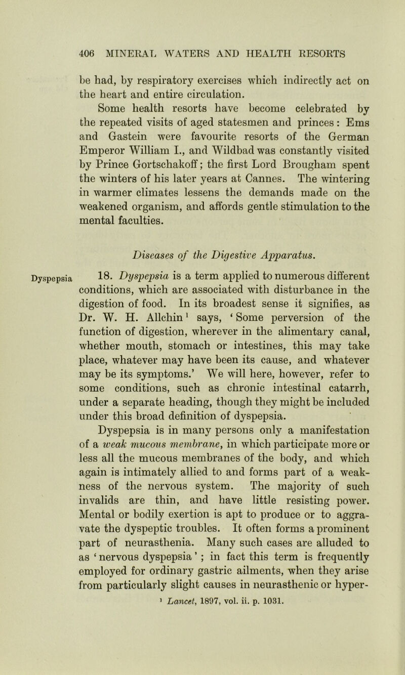 Dyspepsia be had, by respiratory exercises which indirectly act on the heart and entire circulation. Some health resorts have become celebrated by the repeated visits of aged statesmen and princes : Ems and Gastein were favourite resorts of the German Emperor William I., and Wildbad was constantly visited by Prince Gortschakoff; the first Lord Brougham spent the winters of his later years at Cannes. The wintering in warmer climates lessens the demands made on the weakened organism, and affords gentle stimulation to the mental faculties. Diseases of the Digestive Apparatus. 18. Dyspepsia is a term applied to numerous different conditions, which are associated with disturbance in the digestion of food. In its broadest sense it signifies, as Dr. W. H. Allchin1 says, ‘ Some perversion of the function of digestion, wherever in the alimentary canal, whether mouth, stomach or intestines, this may take place, whatever may have been its cause, and whatever may be its symptoms.’ We will here, however, refer to some conditions, such as chronic intestinal catarrh, under a separate heading, though they might be included under this broad definition of dyspepsia. Dyspepsia is in many persons only a manifestation of a weak mucous membrane, in which participate more or less all the mucous membranes of the body, and which again is intimately allied to and forms part of a weak- ness of the nervous sj^stem. The majority of such invalids are thin, and have little resisting power. Mental or bodily exertion is apt to produce or to aggra- vate the dyspeptic troubles. It often forms a prominent part of neurasthenia. Many such cases are alluded to as ‘ nervous dyspepsia ’ ; in fact this term is frequently employed for ordinary gastric ailments, when they arise from particularly slight causes in neurasthenic or hyper- 1 Lancet, 1897, vol. ii. p. 1031.