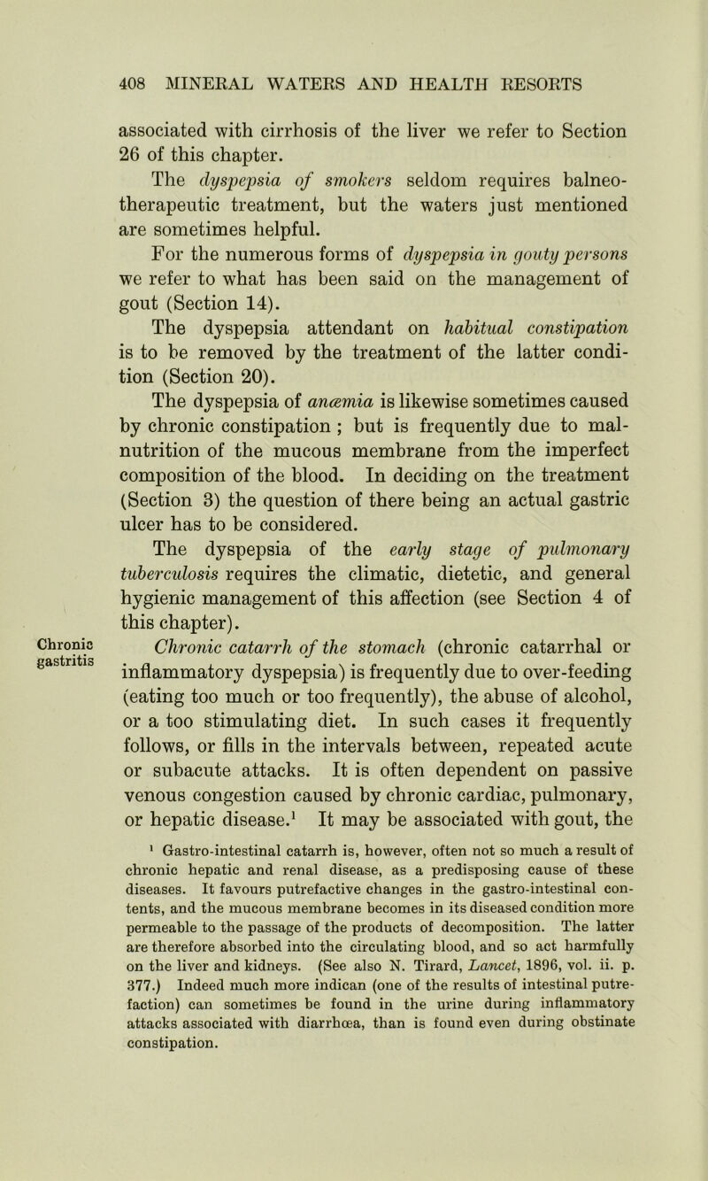 Chronic gastritis associated with cirrhosis of the liver we refer to Section 26 of this chapter. The dyspepsia of smokers seldom requires balneo- therapeutic treatment, but the waters just mentioned are sometimes helpful. For the numerous forms of dyspepsia in gouty persons we refer to what has been said on the management of gout (Section 14). The dyspepsia attendant on habitual constipation is to be removed by the treatment of the latter condi- tion (Section 20). The dyspepsia of anaemia is likewise sometimes caused by chronic constipation ; but is frequently due to mal- nutrition of the mucous membrane from the imperfect composition of the blood. In deciding on the treatment (Section 8) the question of there being an actual gastric ulcer has to be considered. The dyspepsia of the early stage of pulmonary tubercidosis requires the climatic, dietetic, and general hygienic management of this affection (see Section 4 of this chapter). Chronic catarrh of the stomach (chronic catarrhal or inflammatory dyspepsia) is frequently due to over-feeding (eating too much or too frequently), the abuse of alcohol, or a too stimulating diet. In such cases it frequently follows, or fills in the intervals between, repeated acute or subacute attacks. It is often dependent on passive venous congestion caused by chronic cardiac, pulmonary, or hepatic disease.1 It may be associated with gout, the 1 Gastro-intestinal catarrh is, however, often not so much a result of chronic hepatic and renal disease, as a predisposing cause of these diseases. It favours putrefactive changes in the gastro-intestinal con- tents, and the mucous membrane becomes in its diseased condition more permeable to the passage of the products of decomposition. The latter are therefore absorbed into the circulating blood, and so act harmfully on the liver and kidneys. (See also N. Tirard, Lancet, 1896, vol. ii. p. 377.) Indeed much more indican (one of the results of intestinal putre- faction) can sometimes be found in the urine during inflammatory attacks associated with diarrhoea, than is found even during obstinate constipation.