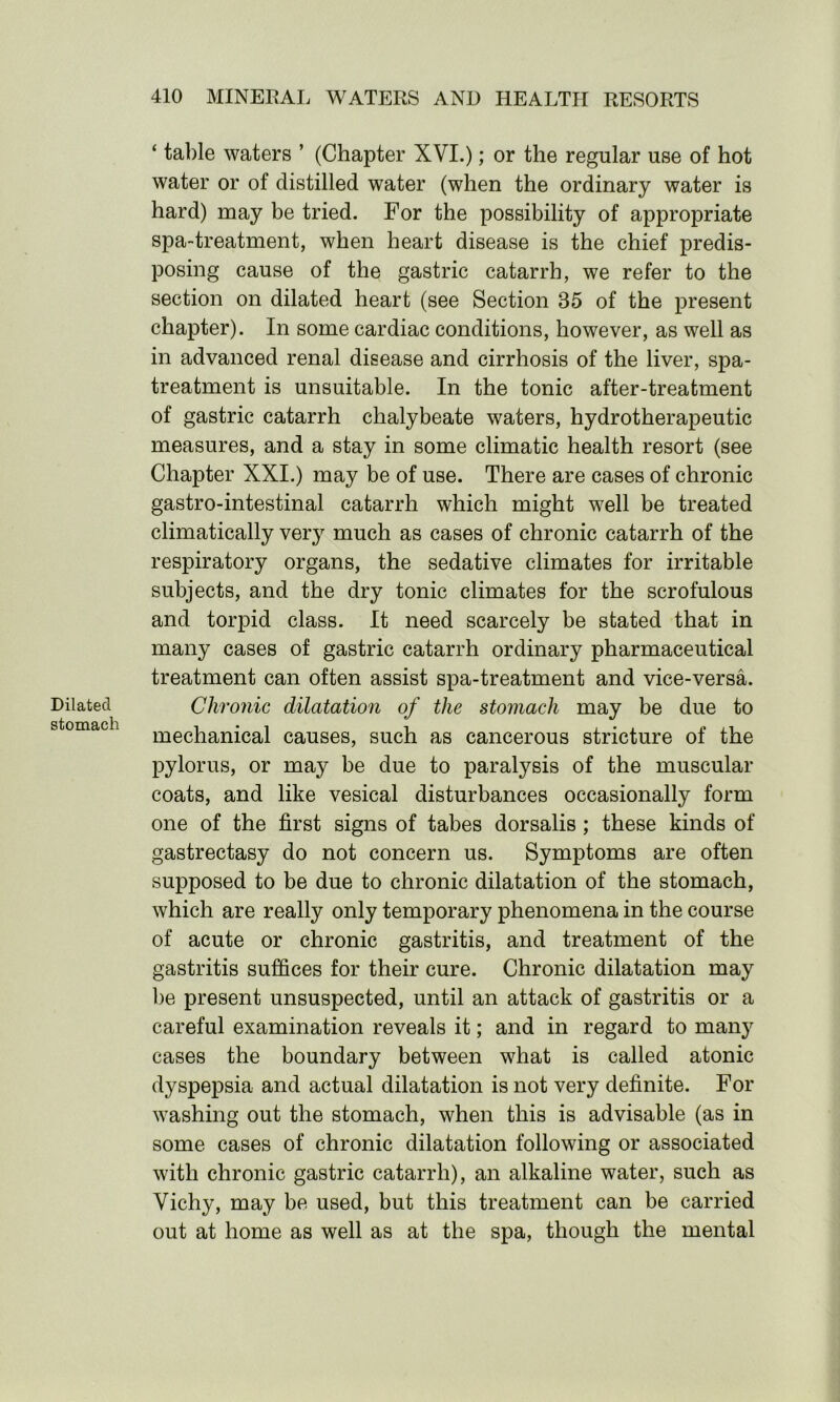 Dilated stomach ‘ table waters ’ (Chapter XVI.); or the regular use of hot water or of distilled water (when the ordinary water is hard) may be tried. For the possibility of appropriate spa-treatment, when heart disease is the chief predis- posing cause of the gastric catarrh, we refer to the section on dilated heart (see Section 85 of the present chapter). In some cardiac conditions, however, as well as in advanced renal disease and cirrhosis of the liver, spa- treatment is unsuitable. In the tonic after-treatment of gastric catarrh chalybeate waters, hydrotherapeutic measures, and a stay in some climatic health resort (see Chapter XXI.) may be of use. There are cases of chronic gastro-intestinal catarrh which might well be treated climatically very much as cases of chronic catarrh of the respiratory organs, the sedative climates for irritable subjects, and the dry tonic climates for the scrofulous and torpid class. It need scarcely be stated that in many cases of gastric catarrh ordinary pharmaceutical treatment can often assist spa-treatment and vice-versa. Chronic dilatation of the stomach may be due to mechanical causes, such as cancerous stricture of the pylorus, or may be due to paralysis of the muscular coats, and like vesical disturbances occasionally form one of the first signs of tabes dorsalis; these kinds of gastrectasy do not concern us. Symptoms are often supposed to be due to chronic dilatation of the stomach, which are really only temporary phenomena in the course of acute or chronic gastritis, and treatment of the gastritis suffices for their cure. Chronic dilatation may be present unsuspected, until an attack of gastritis or a careful examination reveals it; and in regard to many cases the boundary between what is called atonic dyspepsia and actual dilatation is not very definite. For washing out the stomach, when this is advisable (as in some cases of chronic dilatation following or associated with chronic gastric catarrh), an alkaline water, such as Vichy, may be used, but this treatment can be carried out at home as well as at the spa, though the mental