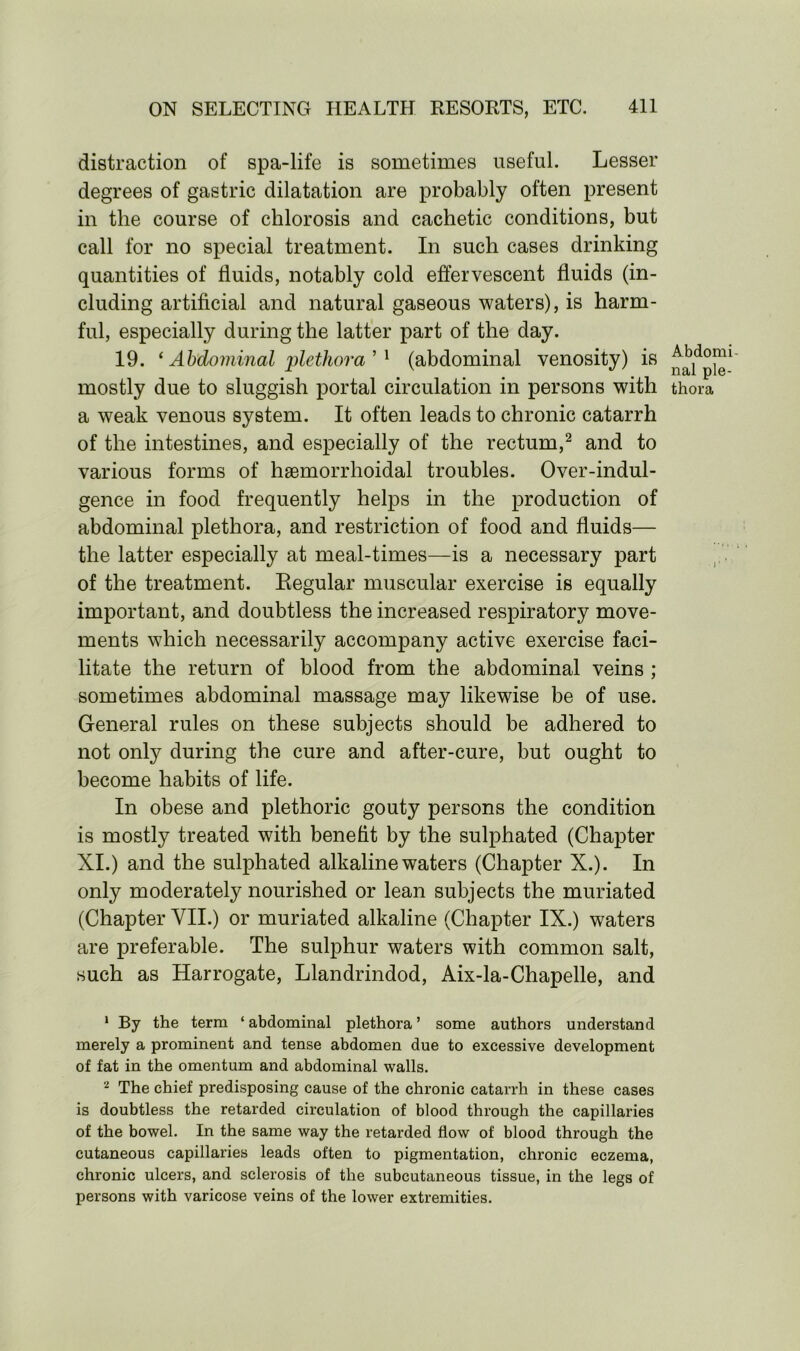 distraction of spa-life is sometimes useful. Lesser degrees of gastric dilatation are probably often present in the course of chlorosis and cachetic conditions, but call for no special treatment. In such cases drinking quantities of fluids, notably cold effervescent fluids (in- cluding artificial and natural gaseous waters), is harm- ful, especially during the latter part of the day. 19. ‘ Abdominal plethora ’ 1 (abdominal venosity) is mostly due to sluggish portal circulation in persons with a weak venous system. It often leads to chronic catarrh of the intestines, and especially of the rectum,2 and to various forms of haemorrhoidal troubles. Over-indul- gence in food frequently helps in the production of abdominal plethora, and restriction of food and fluids— the latter especially at meal-times—is a necessary part of the treatment. Regular muscular exercise is equally important, and doubtless the increased respiratory move- ments which necessarily accompany active exercise faci- litate the return of blood from the abdominal veins ; sometimes abdominal massage may likewise be of use. General rules on these subjects should be adhered to not only during the cure and after-cure, but ought to become habits of life. In obese and plethoric gouty persons the condition is mostly treated with benefit by the sulphated (Chapter XI.) and the sulphated alkaline waters (Chapter X.). In only moderately nourished or lean subjects the muriated (Chapter VII.) or muriated alkaline (Chapter IX.) waters are preferable. The sulphur waters with common salt, such as Harrogate, Llandrindod, Aix-la-Chapelle, and 1 By the term ‘ abdominal plethora ’ some authors understand merely a prominent and tense abdomen due to excessive development of fat in the omentum and abdominal walls. 2 The chief predisposing cause of the chronic catarrh in these cases is doubtless the retarded circulation of blood through the capillaries of the bowel. In the same way the retarded flow of blood through the cutaneous capillaries leads often to pigmentation, chronic eczema, chronic ulcers, and sclerosis of the subcutaneous tissue, in the legs of persons with varicose veins of the lower extremities. Abdomi nal ple- thora