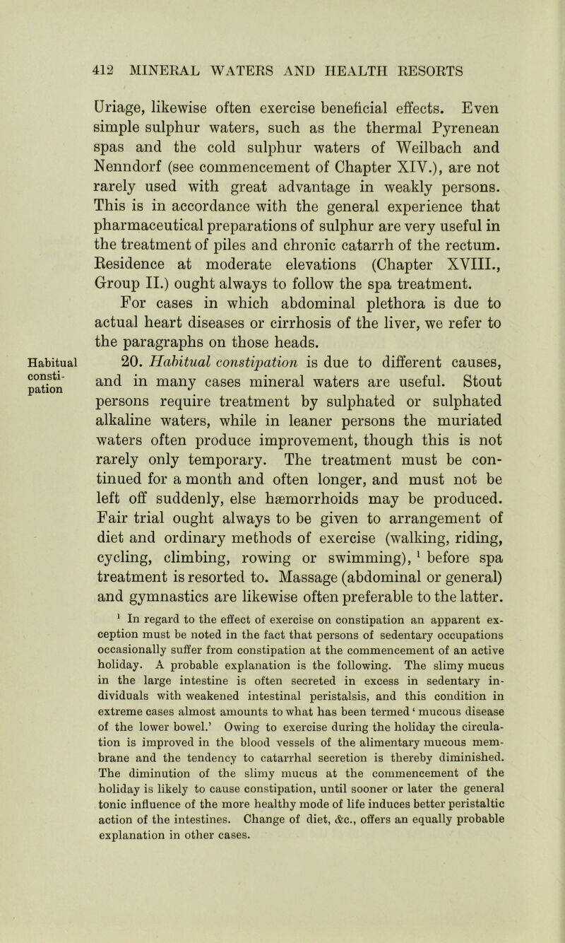 Habitual consti- pation Uriage, likewise often exercise beneficial effects. Even simple sulphur waters, such as the thermal Pyrenean spas and the cold sulphur waters of Weilbach and Nenndorf (see commencement of Chapter XIY.), are not rarely used with great advantage in weakly persons. This is in accordance with the general experience that pharmaceutical preparations of sulphur are very useful in the treatment of piles and chronic catarrh of the rectum. Residence at moderate elevations (Chapter XVIII., Group II.) ought always to follow the spa treatment. For cases in which abdominal plethora is due to actual heart diseases or cirrhosis of the liver, we refer to the paragraphs on those heads. 20. Habitual constipation is due to different causes, and in many cases mineral waters are useful. Stout persons require treatment by sulphated or sulphated alkaline waters, while in leaner persons the muriated waters often produce improvement, though this is not rarely only temporary. The treatment must be con- tinued for a month and often longer, and must not be left off suddenly, else haemorrhoids may be produced. Fair trial ought always to be given to arrangement of diet and ordinary methods of exercise (walking, riding, cycling, climbing, rowing or swimming), 1 before spa treatment is resorted to. Massage (abdominal or general) and gymnastics are likewise often preferable to the latter. 1 In regard to the effect of exercise on constipation an apparent ex- ception must be noted in the fact that persons of sedentary occupations occasionally suffer from constipation at the commencement of an active holiday. A probable explanation is the following. The slimy mucus in the large intestine is often secreted in excess in sedentary in- dividuals with weakened intestinal peristalsis, and this condition in extreme cases almost amounts to what has been termed ‘ mucous disease of the lower bowel.’ Owing to exercise during the holiday the circula- tion is improved in the blood vessels of the alimentary mucous mem- brane and the tendency to catarrhal secretion is thereby diminished. The diminution of the slimy mucus at the commencement of the holiday is likely to cause constipation, until sooner or later the general tonic influence of the more healthy mode of life induces better peristaltic action of the intestines. Change of diet, &c., offers an equally probable explanation in other cases.