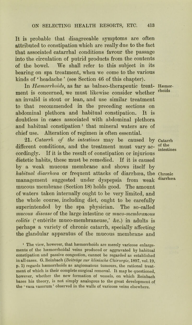 It is probable that disagreeable symptoms are often attributed to constipation which are really due to the fact that associated catarrhal conditions favour the passage into the circulation of putrid products from the contents of the bowel. We shall refer to this subject in its bearing on spa treatment, when we come to the various kinds of ‘headache ’ (see Section 46 of this chapter). In Haemorrhoids, as far as balneo-therapeutic treat- ment is concerned, we must likewise consider whether an invalid is stout or lean, and use similar treatment to that recommended in the preceding sections on abdominal plethora and habitual constipation. It is doubtless in cases associated with abdominal plethora and habitual constipation 1 that mineral waters are of chief use. Alteration of regimen is often essential. 21. Catarrh of the intestines may be caused by different conditions, and the treatment must varv ac- cordingly. If it is the result of constipation or injurious dietetic habits, these must be remedied. If it is caused by a weak mucous membrane and shows itself by habitual diarrhoea or frequent attacks of diarrhoea, the management suggested under dyspepsia from weak mucous membrane (Section 18) holds good. The amount of waters taken internally ought to be very limited, and the whole course, including diet, ought to be carefully superintended by the spa physician. The so-called mucous disease of the large intestine or muco-membranous colitis (‘ entente muco-membraneuse,’ &c.) in adults is perhaps a variety of chronic catarrh, specially affecting the glandular apparatus of the mucous membrane and Haemor- rhoids Catarrh of the intestines Chronic diarrhoea 1 The view, however, that haemorrhoids are merely varicose enlarge- ments of the haemorrhoidal veins produced or aggravated by habitual constipation and passive congestion, cannot be regarded as established in all cases. G. Reinbach (Beitrcige zur klinische Chirurgie, 1897, vol. 19, p. 1) regards haemorrhoids as angiomatous tumours, the rational treat- ment of which is their complete surgical removal. It may be questioned, however, whether the new formation of vessels, on which Reinbach bases his theory, is not simply analogous to the great development of the ‘ vasa vasorum ’ observed in the walls of varicose veins elsewhere.