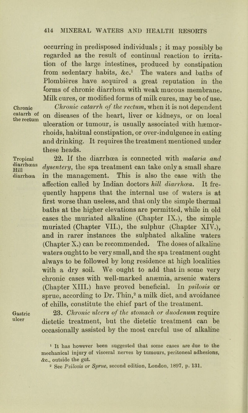 Chronic catarrh of the rectum Tropical diarrhoeas Hill diarrhoea Gastric ulcer occurring in predisposed individuals ; it may possibly be regarded as the result of continual reaction to irrita- tion of the large intestines, produced by constipation from sedentary habits, &C.1 The waters and baths of Plombieres have acquired a great reputation in the forms of chronic diarrhoea with weak mucous membrane. Milk cures, or modified forms of milk cures, may be of use. Chronic catarrh of the rectum, when it is not dependent on diseases of the heart, liver or kidneys, or on local ulceration or tumour, is usually associated with haemor- rhoids, habitual constipation, or over-indulgence in eating and drinking. It requires the treatment mentioned under these heads. 22. If the diarrhoea is connected with malaria and dysentery, the spa treatment can take only a small share in the management. This is also the case with the affection called by Indian doctors hill diarrhoea. It fre- quently happens that the internal use of waters is at first worse than useless, and that only the simple thermal baths at the higher elevations are permitted, while in old cases the muriated alkaline (Chapter IX.), the simple muriated (Chapter VII.), the sulphur (Chapter XIV.), and in rarer instances the sulphated alkaline waters (Chapter X.) can be recommended. The doses of alkaline waters ought to be very small, and the spa treatment ought always to be followed by long residence at high localities with a dry soil. We ought to add that in some very chronic cases with well-marked anaemia, arsenic waters (Chapter XIII.) have proved beneficial. In psilosis or sprue, according to Dr. Thin,2 a milk diet, and avoidance of chills, constitute the chief part of the treatment. 23. Chronic ulcers of the stomach or duodenum require dietetic treatment, but the dietetic treatment can be occasionally assisted by the most careful use of alkaline 1 It has however been suggested that some cases are due to the mechanical injury of visceral nerves by tumours, peritoneal adhesions, &c., outside the gut. 2 See Psilosis or Sprue, second edition, London, 1897, p. 131.