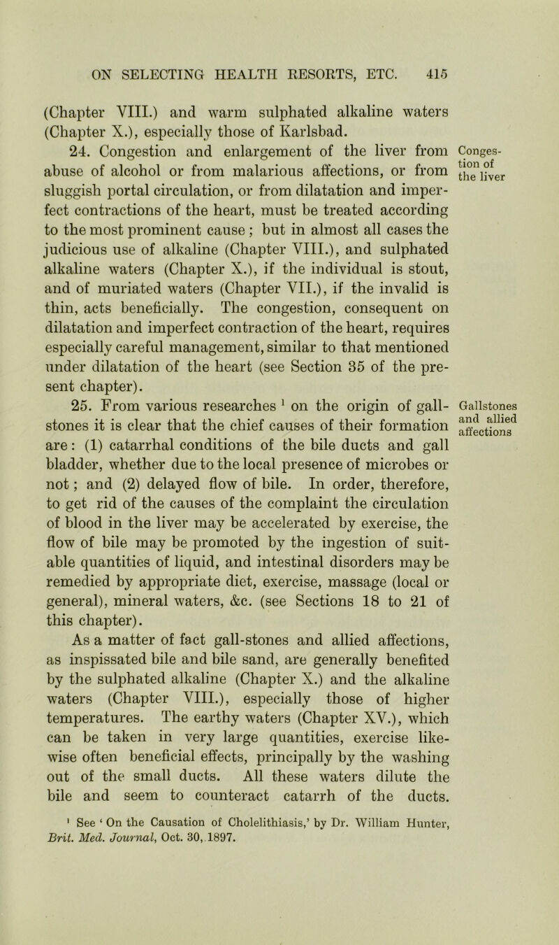(Chapter VIII.) and warm sulphated alkaline waters (Chapter X.), especially those of Karlsbad. 24. Congestion and enlargement of the liver from abuse of alcohol or from malarious affections, or from sluggish portal circulation, or from dilatation and imper- fect contractions of the heart, must be treated according to the most prominent cause ; but in almost all cases the judicious use of alkaline (Chapter VIII.), and sulphated alkaline waters (Chapter X.), if the individual is stout, and of muriated waters (Chapter VII.), if the invalid is thin, acts beneficially. The congestion, consequent on dilatation and imperfect contraction of the heart, requires especially careful management, similar to that mentioned under dilatation of the heart (see Section 35 of the pre- sent chapter). 25. From various researches 1 on the origin of gall- stones it is clear that the chief causes of their formation are: (1) catarrhal conditions of the bile ducts and gall bladder, whether due to the local presence of microbes or not; and (2) delayed flow of bile. In order, therefore, to get rid of the causes of the complaint the circulation of blood in the liver may be accelerated by exercise, the flow of bile may be promoted by the ingestion of suit- able quantities of liquid, and intestinal disorders may be remedied by appropriate diet, exercise, massage (local or general), mineral waters, &c. (see Sections 18 to 21 of this chapter). As a matter of fact gall-stones and allied affections, as inspissated bile and bile sand, are generally benefited by the sulphated alkaline (Chapter X.) and the alkaline waters (Chapter VIII.), especially those of higher temperatures. The earthy waters (Chapter XV.), which can be taken in very large quantities, exercise like- wise often beneficial effects, principally by the washing out of the small ducts. All these waters dilute the bile and seem to counteract catarrh of the ducts. 1 See ‘ On the Causation of Cholelithiasis,’ by Dr. William Hunter, Brit. Med. Journal, Oct. 30, 1897. Conges- tion of the liver Gallstones and allied affections
