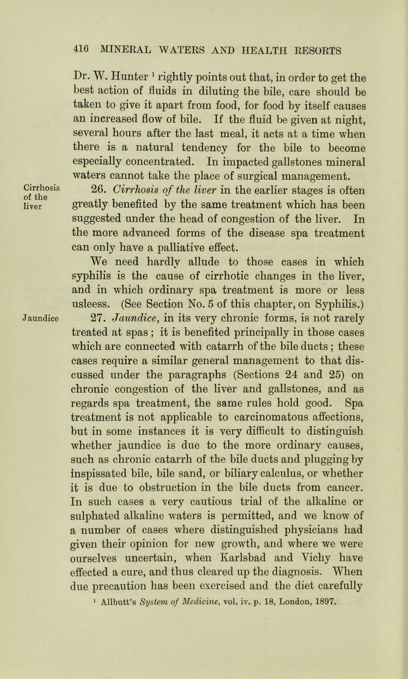 Cirrhosis of the liver Jaundice Dr. W. Hunter 1 rightly points out that, in order to get the best action of fluids in diluting the bile, care should be taken to give it apart from food, for food by itself causes an increased flow of bile. If the fluid be given at night, several hours after the last meal, it acts at a time when there is a natural tendency for the bile to become especially concentrated. In impacted gallstones mineral waters cannot take the place of surgical management. 26. Cirrhosis of the liver in the earlier stages is often greatly benefited by the same treatment which has been suggested under the head of congestion of the liver. In the more advanced forms of the disease spa treatment can only have a palliative effect. We need hardlv allude to those cases in which syphilis is the cause of cirrhotic changes in the liver, and in which ordinary spa treatment is more or less usleess. (See Section No. 5 of this chapter, on Syphilis.) 27. Jaundice, in its very chronic forms, is not rarely treated at spas; it is benefited principally in those cases which are connected with catarrh of the bile ducts ; these cases require a similar general management to that dis- cussed under the paragraphs (Sections 24 and 25) on chronic congestion of the liver and gallstones, and as regards spa treatment, the same rules hold good. Spa treatment is not applicable to carcinomatous affections, but in some instances it is very difficult to distinguish whether jaundice is due to the more ordinary causes, such as chronic catarrh of the bile ducts and plugging by inspissated bile, bile sand, or biliary calculus, or whether it is due to obstruction in the bile ducts from cancer. In such cases a very cautious trial of the alkaline or sulphated alkaline waters is permitted, and we know of a number of cases where distinguished physicians had given their opinion for new growth, and where we were ourselves uncertain, when Karlsbad and Vichy have effected a cure, and thus cleared up the diagnosis. When due precaution has been exercised and the diet carefully 1 Allbutt’s System of Medicine, vol. iv. p. 18, London, 1897.
