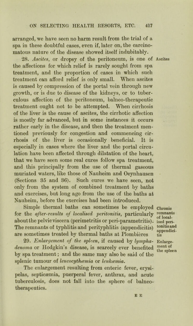 arranged, we have seen no harm result from the trial of a spa in these doubtful cases, even if, later on, the carcino- matous nature of the disease showed itself indubitably. 28. Ascites, or dropsy of the peritoneum, is one of the affections for which relief is rarely sought from spa treatment, and the proportion of cases in which such treatment can afford relief is only small. When ascites is caused by compression of the portal vein through new growth, or is due to disease of the kidneys, or to tuber- culous affection of the peritoneum, balneo-therapeutic treatment ought not to be attempted. When cirrhosis of the liver is the cause of ascites, the cirrhotic affection is mostly far advanced, but in some instances it occurs rather early in the disease, and then the treatment men- tioned previously for congestion and commencing cir- rhosis of the liver is occasionally beneficial. It is especially in cases where the liver and the portal circu- lation have been affected through dilatation of the heart, that we have seen some real cures follow spa treatment, and this principally from the use of thermal gaseous muriated waters, like those of Nauheim and Oeynhausen (Sections 85 and 86). Such cures we have seen, not only from the system of combined treatment by baths and exercises, but long ago from the use of the baths at Nauheim, before the exercises had been introduced. Simple thermal baths can sometimes be employed for the after-results of localised peritonitis, particularly about the pelvic viscera (perimetritis or peri-parametritis). The remnants of typhlitis and perityphlitis (appendicitis) are sometimes treated by thermal baths at Plombieres 29. Enlargement of the spleen, if caused by lympha- denoma or Hodgkin’s disease, is scarcely ever benefited by spa treatment; and the same may also be said of the splenic tumour of leucocythcemia or leukcemia. The enlargement resulting from enteric fever, erysi- pelas, septicaemia, puerperal fever, anthrax, and acute tuberculosis, does not fall into the sphere of balneo- therapeutics. Ascites Chronic remnants of local- ised peri- tonitis and appendici- tis Enlarge- ment of the spleen E E