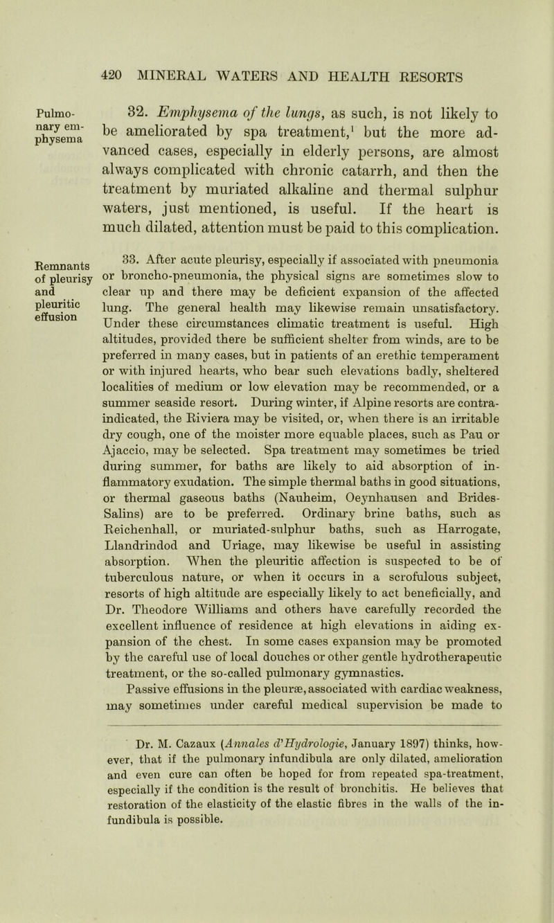 Pulmo- nary em- physema 32. Emphysema of the lungs, as such, is not likely to be ameliorated by spa treatment,1 but the more ad- vanced cases, especially in elderly persons, are almost always complicated with chronic catarrh, and then the treatment by muriated alkaline and thermal sulphur waters, just mentioned, is useful. If the heart is much dilated, attention must be paid to this complication. Remnants of pleurisy and pleuritic effusion 33. After acute pleurisy, especially if associated with pneumonia or broncho-pneumonia, the physical signs are sometimes slow to clear up and there may be deficient expansion of the affected lung. The general health may likewise remain unsatisfactory. Under these circumstances climatic treatment is useful. High altitudes, provided there be sufficient shelter from winds, are to be preferred in many cases, but in patients of an erethic temperament or with injured hearts, who bear such elevations badly, sheltered localities of medium or low elevation may be recommended, or a summer seaside resort. During winter, if Alpine resorts are contra- indicated, the Riviera may be visited, or, when there is an irritable dry cough, one of the moister more equable places, such as Pau or Ajaccio, may be selected. Spa treatment may sometimes be tried during summer, for baths are likely to aid absorption of in- flammatory exudation. The simple thermal baths in good situations, or thermal gaseous baths (Nauheim, Oeynhausen and Brides- Salins) are to be preferred. Ordinary brine baths, such as Reichenhall, or muriated-sulphur baths, such as Harrogate, Llandrindod and Uriage, may likewise be useful in assisting absorption. When the pleuritic affection is suspected to be of tuberculous nature, or when it occurs in a scrofulous subject, resorts of high altitude are especially likely to act beneficially, and Dr. Theodore Williams and others have carefully recorded the excellent influence of residence at high elevations in aiding ex- pansion of the chest. In some cases expansion may be promoted by the careful use of local douches or other gentle hydrotherapeutic treatment, or the so-called pulmonary gymnastics. Passive effusions in the pleurae, associated with cardiac weakness, may sometimes under careful medical supervision be made to Dr. M. Cazaux (Annales d'Hydrologie, January 1897) thinks, how- ever, that if the pulmonary infundibula are only dilated, amelioration and even cure can often be hoped for from repeated spa-treatment, especially if the condition is the result of bronchitis. He believes that restoration of the elasticity of the elastic fibres in the walls of the in- fundibula is possible.