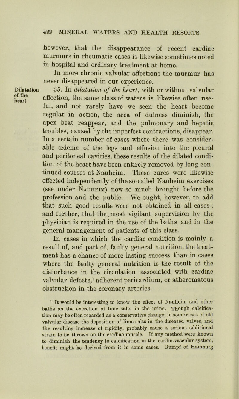 Dilatation of the heart however, that the disappearance of recent cardiac murmurs in rheumatic cases is likewise sometimes noted in hospital and ordinary treatment at home. In more chronic valvular affections the murmur has never disappeared in our experience. 35. In dilatation of the heart, with or without valvular affection, the same class of waters is likewise often use- ful, and not rarely have we seen the heart become regular in action, the area of dulness diminish, the apex beat reappear, and the pulmonary and hepatic troubles, caused by the imperfect contractions, disappear. In a certain number of cases where there was consider- able oedema of the legs and effusion into the pleural and peritoneal cavities, these results of the dilated condi- tion of the heart have been entirely removed by long-con- tinued courses at Nauheim. These cures were likewise effected independently of the so-called Nauheim exercises (see under Nauheim) now so much brought before the profession and the public. We ought, however, to add that such good results were not obtained in all cases ; and further, that the most vigilant supervision by the physician is required in the use of the baths and in the general management of patients of this class. In cases in which the cardiac condition is mainly a result of, and part of, faulty general nutrition, the treat- ment has a chance of more lasting success than in cases where the faulty general nutrition is the result of the disturbance in the circulation associated with cardiac valvular defects,1 adherent pericardium, or atheromatous obstruction in the coronary arteries. 1 It would be interesting to know the effect of Nauheim and other baths on the excretion of lime salts in the urine. Though calcifica- tion may be often regarded as a conservative change, in some cases of old valvular disease the deposition of lime salts in the diseased valves, and the resulting increase of rigidity, probably cause a serious additional strain to be thrown on the cardiac muscle. If any method were known to diminish the tendency to calcification in the cardio-vascular system, benefit might be derived from it in some cases. Rumpf of Hamburg