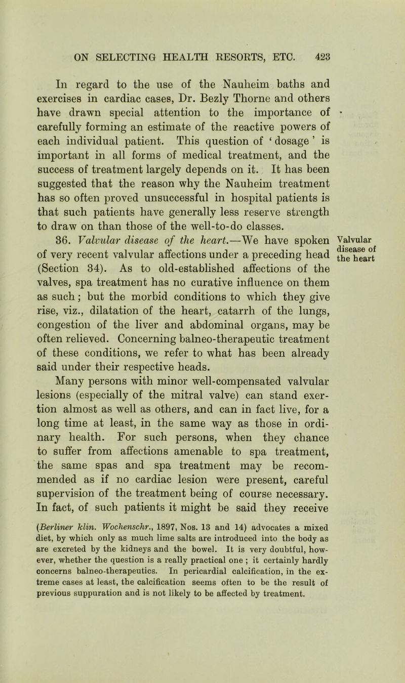 In regard to the use of the Nauheim baths and exercises in cardiac cases, Dr. Bezly Thorne and others have drawn special attention to the importance of carefully forming an estimate of the reactive powers of each individual patient. This question of ‘ dosage ’ is important in all forms of medical treatment, and the success of treatment largely depends on it. It has been suggested that the reason why the Nauheim treatment has so often proved unsuccessful in hospital patients is that such patients have generally less reserve strength to draw on than those of the well-to-do classes. 86. Valvular disease of the heart.—We have spoken of very recent valvular affections under a preceding head (Section 34). As to old-established affections of the valves, spa treatment has no curative influence on them as such; but the morbid conditions to which they give rise, viz., dilatation of the heart, catarrh of the lungs, congestion of the liver and abdominal organs, may be often relieved. Concerning balneo-therapeutic treatment of these conditions, we refer to what has been already said under their respective heads. Many persons with minor well-compensated valvular lesions (especially of the mitral valve) can stand exer- tion almost as well as others, and can in fact live, for a long time at least, in the same way as those in ordi- nary health. For such persons, when they chance to suffer from affections amenable to spa treatment, the same spas and spa treatment may be recom- mended as if no cardiac lesion were present, careful supervision of the treatment being of course necessary. In fact, of such patients it might be said they receive (Berliner klin. Wochenschr., 1897, Nos. 13 and 14) advocates a mixed diet, by which only as much lime salts are introduced into the body as are excreted by the kidneys and the bowel. It is very doubtful, how- ever, whether the question is a really practical one ; it certainly hardly concerns balneo-therapeutics. In pericardial calcification, in the ex- treme cases at least, the calcification seems often to be the result of previous suppuration and is not likely to be affected by treatment. Valvular disease of the heart