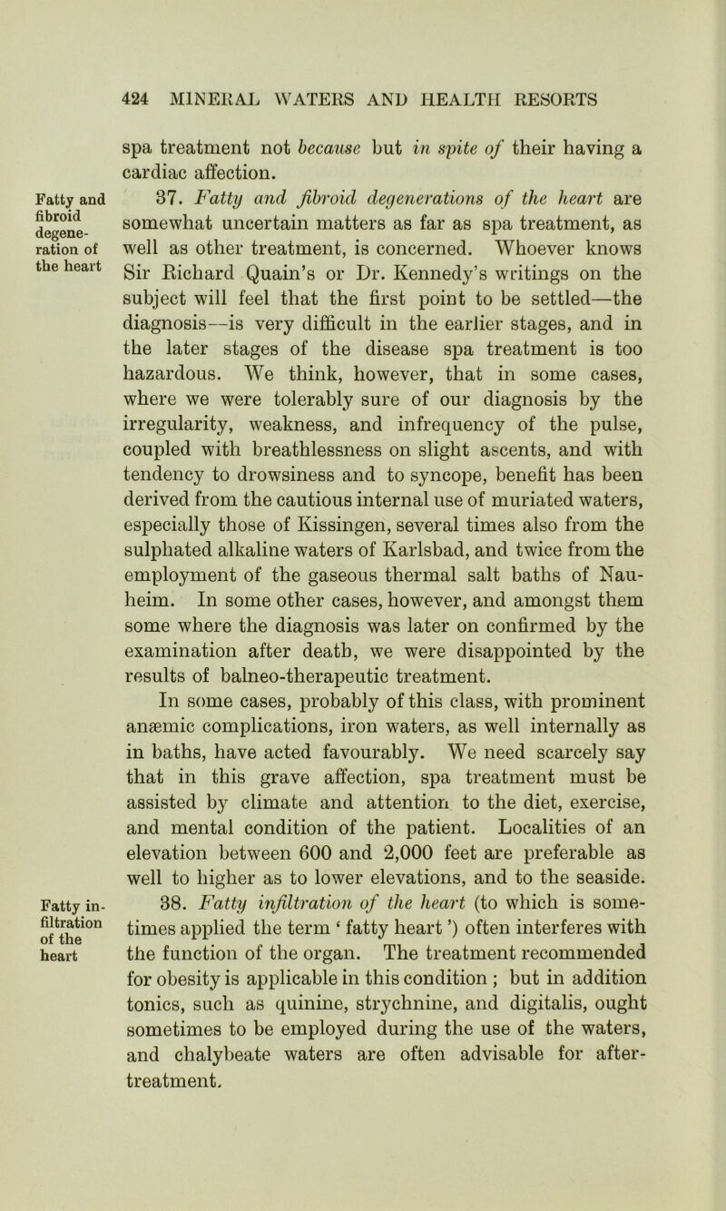 Fatty and fibroid degene- ration of the heart Fatty in- filtration of the heart spa treatment not because but in spite of their having a cardiac affection. 37. Fatty and fibroid degenerations of the heart are somewhat uncertain matters as far as spa treatment, as well as other treatment, is concerned. Whoever knows Sir Richard Quain’s or Dr. Kennedy’s writings on the subject will feel that the first point to be settled—the diagnosis—is very difficult in the earlier stages, and in the later stages of the disease spa treatment is too hazardous. We think, however, that in some cases, where we were tolerably sure of our diagnosis by the irregularity, weakness, and infrequency of the pulse, coupled with breathlessness on slight ascents, and with tendency to drowsiness and to syncope, benefit has been derived from the cautious internal use of muriated waters, especially those of Kissingen, several times also from the sulpliated alkaline waters of Karlsbad, and twice from the employment of the gaseous thermal salt baths of Nau- heim. In some other cases, however, and amongst them some where the diagnosis was later on confirmed by the examination after death, we were disappointed by the results of balneo-therapeutic treatment. In some cases, probably of this class, with prominent ansemic complications, iron waters, as well internally as in baths, have acted favourably. We need scarcely say that in this grave affection, spa treatment must be assisted by climate and attention to the diet, exercise, and mental condition of the patient. Localities of an elevation between 600 and 2,000 feet are preferable as well to higher as to lower elevations, and to the seaside. 38. Fatty infiltration of the heart (to which is some- times applied the term ‘ fatty heart ’) often interferes with the function of the organ. The treatment recommended for obesity is applicable in this condition ; but in addition tonics, such as quinine, strychnine, and digitalis, ought sometimes to be employed during the use of the waters, and chalybeate waters are often advisable for after- treatment.