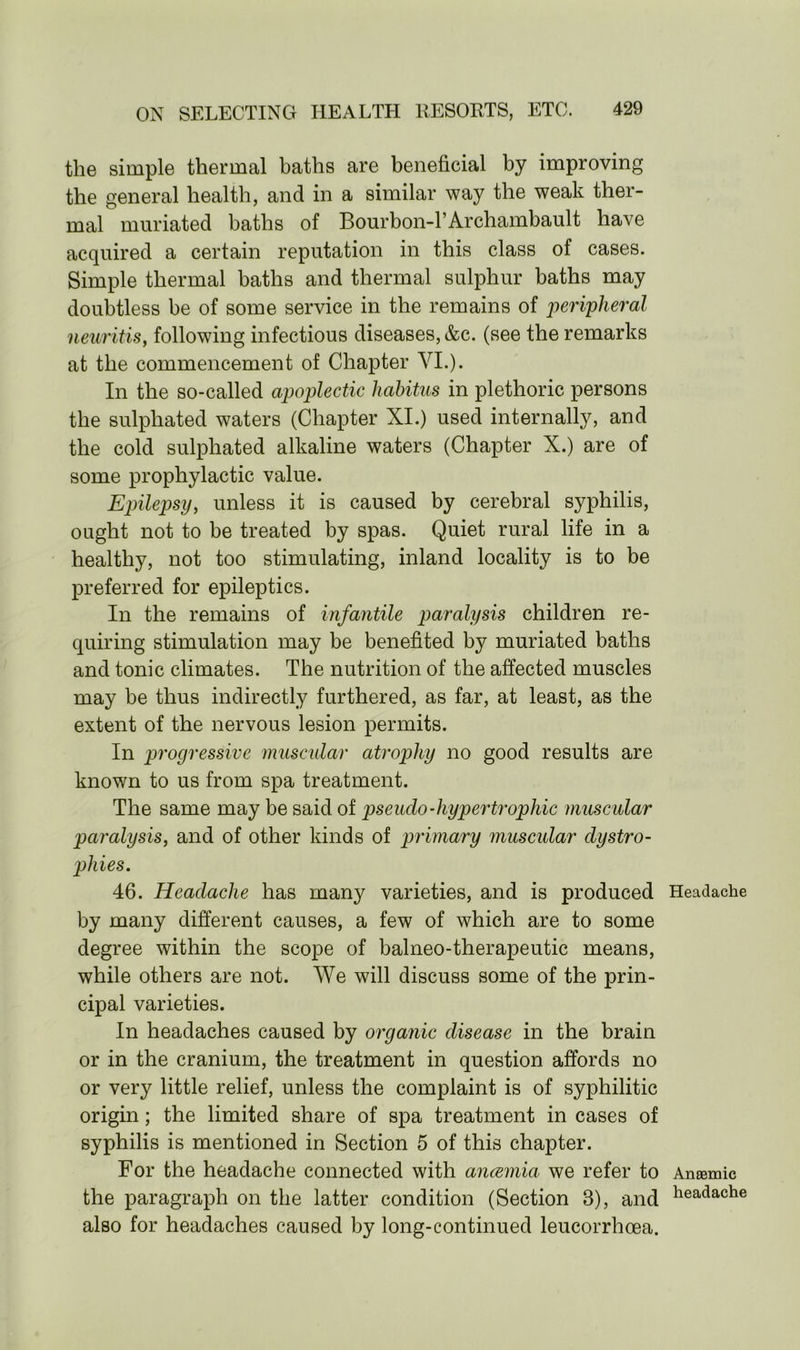the simple thermal baths are beneficial by improving the general health, and in a similar way the weak ther- mal muriated baths of Bourbon-1’Archambault have acquired a certain reputation in this class of cases. Simple thermal baths and thermal sulphur baths may doubtless be of some service in the remains of peripheral neuritis, following infectious diseases, &c. (see the remarks at the commencement of Chapter VI.). In the so-called apoplectic habitus in plethoric persons the sulpliated waters (Chapter XI.) used internally, and the cold sulpliated alkaline waters (Chapter X.) are of some prophylactic value. Epilepsy, unless it is caused by cerebral syphilis, ought not to be treated by spas. Quiet rural life in a healthy, not too stimulating, inland locality is to be preferred for epileptics. In the remains of infantile paralysis children re- quiring stimulation may be benefited by muriated baths and tonic climates. The nutrition of the affected muscles may be thus indirectly furthered, as far, at least, as the extent of the nervous lesion permits. In progressive muscular atrophy no good results are known to us from spa treatment. The same may be said of pseudo-hypertrophic muscular paralysis, and of other kinds of primary muscular dystro- phies. 46. Headache has many varieties, and is produced by many different causes, a few of which are to some degree within the scope of balneo-therapeutic means, while others are not. We will discuss some of the prin- cipal varieties. In headaches caused by organic disease in the brain or in the cranium, the treatment in question affords no or very little relief, unless the complaint is of syphilitic origin; the limited share of spa treatment in cases of syphilis is mentioned in Section 5 of this chapter. For the headache connected with anaemia we refer to the paragraph on the latter condition (Section 3), and also for headaches caused by long-continued leucorrhoea. Headache Anaemic headache