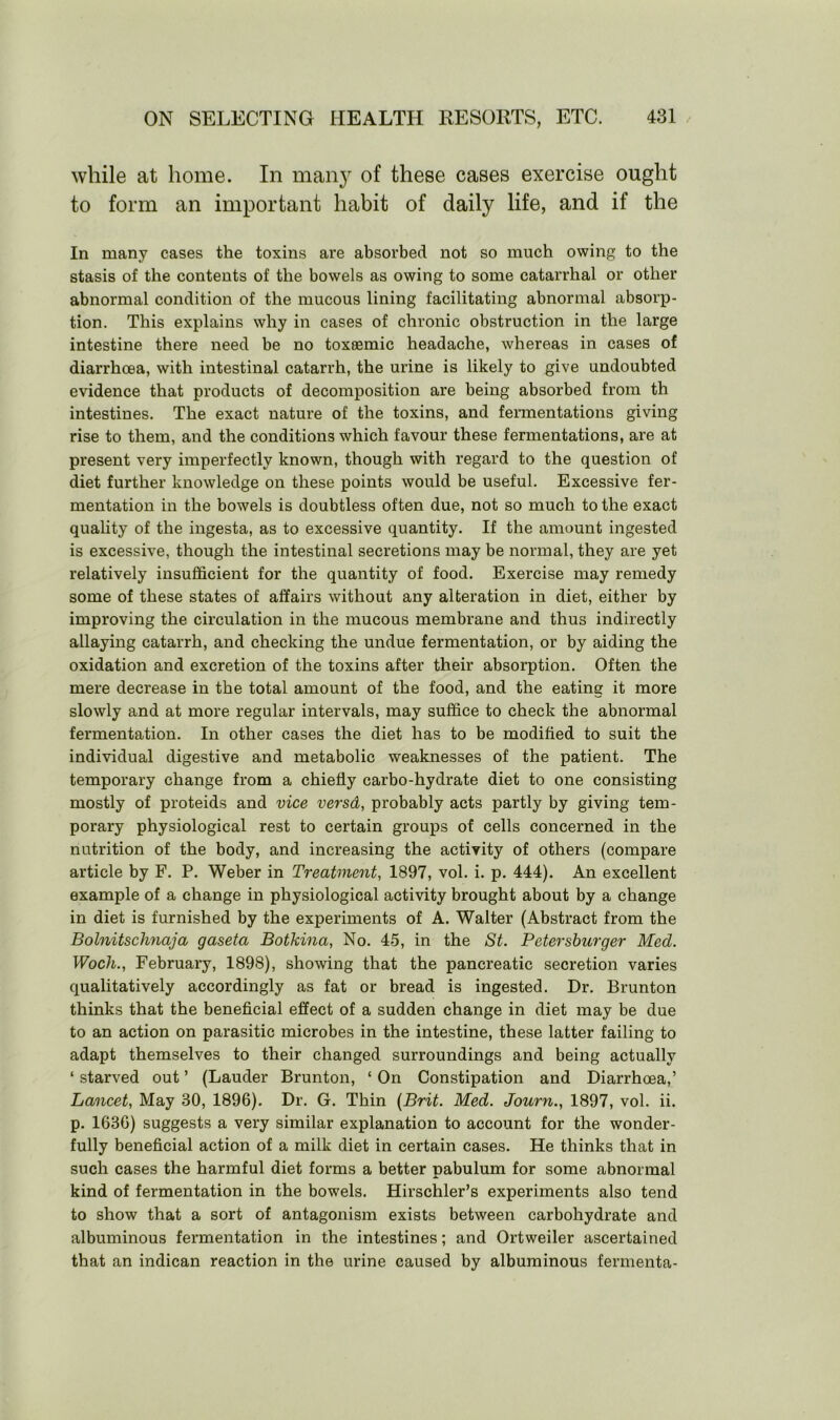 while at home. In many of these cases exercise ought to form an important habit of daily life, and if the In many cases the toxins are absorbed not so much owing to the stasis of the contents of the bowels as owing to some catarrhal or other abnormal condition of the mucous lining facilitating abnormal absorp- tion. This explains why in cases of chronic obstruction in the large intestine there need be no toxeemic headache, whereas in cases of diarrhoea, with intestinal catarrh, the urine is likely to give undoubted evidence that products of decomposition are being absorbed from th intestines. The exact nature of the toxins, and fermentations giving rise to them, and the conditions which favour these fermentations, are at present very imperfectly known, though with regard to the question of diet further knowledge on these points would be useful. Excessive fer- mentation in the bowels is doubtless often due, not so much to the exact quality of the ingesta, as to excessive quantity. If the amount ingested is excessive, though the intestinal secretions may be normal, they are yet relatively insufficient for the quantity of food. Exercise may remedy some of these states of affairs without any alteration in diet, either by improving the circulation in the mucous membrane and thus indirectly allaying catarrh, and checking the undue fermentation, or by aiding the oxidation and excretion of the toxins after their absorption. Often the mere decrease in the total amount of the food, and the eating it more slowly and at more regular intervals, may suffice to check the abnormal fermentation. In other cases the diet has to be modified to suit the individual digestive and metabolic weaknesses of the patient. The temporary change from a chiefly carbo-hydrate diet to one consisting mostly of proteids and vice versd, probably acts partly by giving tem- porary physiological rest to certain groups of cells concerned in the nutrition of the body, and increasing the activity of others (compare article by F. P. Weber in Treatment, 1897, vol. i. p. 444). An excellent example of a change in physiological activity brought about by a change in diet is furnished by the experiments of A. Walter (Abstract from the Bolnitschnaja gaseta Botkina, No. 45, in the St. Petersburger Med. Woch., February, 1898), showing that the pancreatic secretion varies qualitatively accordingly as fat or bread is ingested. Dr. Brunton thinks that the beneficial effect of a sudden change in diet may be due to an action on parasitic microbes in the intestine, these latter failing to adapt themselves to their changed surroundings and being actually ‘ starved out ’ (Lauder Brunton, ‘ On Constipation and Diarrhoea,’ Lancet, May 80, 1896). Dr. G. Thin (Brit. Med. Journ., 1897, vol. ii. p. 1636) suggests a very similar explanation to account for the wonder- fully beneficial action of a milk diet in certain cases. He thinks that in such cases the harmful diet forms a better pabulum for some abnormal kind of fermentation in the bowels. Hirschler’s experiments also tend to show that a sort of antagonism exists between carbohydrate and albuminous fermentation in the intestines; and Ortweiler ascertained that an indican reaction in the urine caused by albuminous fermenta-