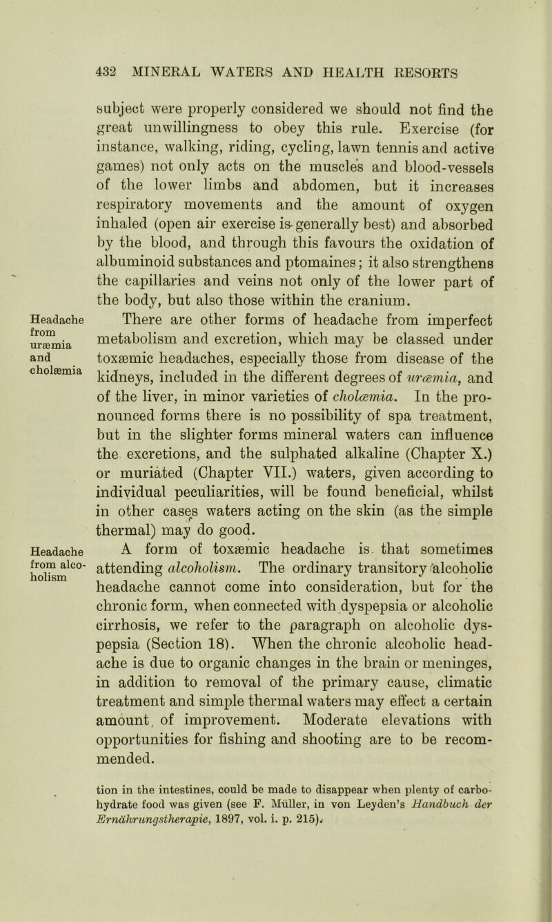 Headache from uraemia and cholaemia Headache from alco- holism subject were properly considered we should not find the great unwillingness to obey this rule. Exercise (for instance, walking, riding, cycling, lawn tennis and active games) not only acts on the muscles and blood-vessels of the lower limbs and abdomen, but it increases respiratory movements and the amount of oxygen inhaled (open air exercise is-generally best) and absorbed by the blood, and through this favours the oxidation of albuminoid substances and ptomaines; it also strengthens the capillaries and veins not only of the lower part of the body, but also those within the cranium. There are other forms of headache from imperfect metabolism and excretion, which may be classed under toxaemic headaches, especially those from disease of the kidneys, included in the different degrees of urcemia, and of the liver, in minor varieties of cholcemia. In the pro- nounced forms there is no possibility of spa treatment, but in the slighter forms mineral waters can influence the excretions, and the sulphated alkaline (Chapter X.) or muriated (Chapter VII.) waters, given according to individual peculiarities, will be found beneficial, whilst in other cases waters acting on the skin (as the simple thermal) may do good. A form of toxaemic headache is. that sometimes attending alcoholism. The ordinary transitory 'alcoholic headache cannot come into consideration, but for the chronic form, when connected with dyspepsia or alcoholic cirrhosis, we refer to the paragraph on alcoholic dys- pepsia (Section 18). When the chronic alcoholic head- ache is due to organic changes in the brain or meninges, in addition to removal of the primary cause, climatic treatment and simple thermal waters may effect a certain amount, of improvement. Moderate elevations with opportunities for fishing and shooting are to be recom- mended. tion in the intestines, could be made to disappear when plenty of carbo- hydrate food was given (see F. Muller, in von Leyden’s Handbuch dcr Erndhrungstherapie, 1897, vol. i. p. 215).