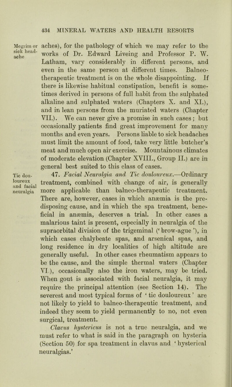 Megrim or sick head- ache Tic dou- loureux and facial neuralgia aches), for the pathology of which we may refer to the works of Dr. Edward Liveing and Professor P. W. Latham, vary considerably in different persons, and even in the same person at different times. Balneo- therapeutic treatment is on the whole disappointing. If there is likewise habitual constipation, benefit is some- times derived in persons of full habit from the sulphated alkaline and sulphated waters (Chapters X. and XI.), and in lean persons from the muriated waters (Chapter VII.). We can never give a promise in such cases ; but occasionally patients find great improvement for many months and even years. Persons liable to sick headaches must limit the amount of food, take very little butcher’s meat and much open air exercise. Mountainous climates of moderate elevation (Chapter XVIII., Group II.) are in general best suited to this class of cases. 47. Facial Neuralgia and Tic douloureux.—Ordinary treatment, combined w7ith change of air, is generally more applicable than balneo-therapeutic treatment. There are, however, cases in which anaemia is the pre- disposing cause, and in which the spa treatment, bene- ficial in anaemia, deserves a trial. In other cases a malarious taint is present, especially in neuralgia of the supraorbital division of the trigeminal (‘brow-ague ’), in which cases chalybeate spas, and arsenical spas, and long residence in dry localities of high altitude are generally useful. In other cases rheumatism appears to be the cause, and the simple thermal waters (Chapter VI.), occasionally also the iron waters, may be tried. When gout is associated with facial neuralgia, it may require the principal attention (see Section 14). The severest and most typical forms of ‘ tic douloureux ’ are not likely to yield to balneo-therapeutic treatment, and indeed they seem to yield permanently to no, not even surgical, treatment. Claws hystericus is not a true neuralgia, and we must refer to what is said in the paragraph on hysteria (Section 50) for spa treatment in clavus and ‘ hysterical neuralgias.’