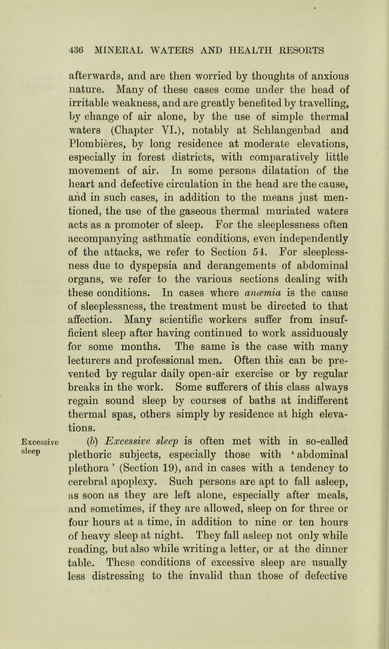 Excessive sleep afterwards, and are then worried by thoughts of anxious nature. Many of these cases come under the head of irritable weakness, and are greatly benefited by travelling, by change of air alone, by the use of simple thermal waters (Chapter VI.), notably at Schlangenbad and Plombieres, by long residence at moderate elevations, especially in forest districts, with comparatively little movement of air. In some persons dilatation of the heart and defective circulation in the head are the cause, and in such cases, in addition to the means just men- tioned, the use of the gaseous thermal muriated waters acts as a promoter of sleep. For the sleeplessness often accompanying asthmatic conditions, even independently of the attacks, we refer to Section 54. For sleepless- ness due to dyspepsia and derangements of abdominal organs, we refer to the various sections dealing with these conditions. In cases where ancemia is the cause of sleeplessness, the treatment must be directed to that affection. Many scientific workers suffer from insuf- ficient sleep after having continued to work assiduously for some months. The same is the case with many lecturers and professional men. Often this can be pre- vented by regular daily open-air exercise or by regular breaks in the work. Some sufferers of this class always regain sound sleep by courses of baths at indifferent thermal spas, others simply by residence at high eleva- tions. (b) Excessive sleep is often met with in so-called plethoric subjects, especially those with ‘ abdominal plethora ’ (Section 19), and in cases with a tendency to cerebral apoplexy. Such persons are apt to fall asleep, as soon as they are left alone, especially after meals, and sometimes, if they are allowed, sleep on for three or four hours at a time, in addition to nine or ten hours of heavy sleep at night. They fall asleep not only while reading, but also while writing a letter, or at the dinner table. These conditions of excessive sleep are usually less distressing to the invalid than those of defective