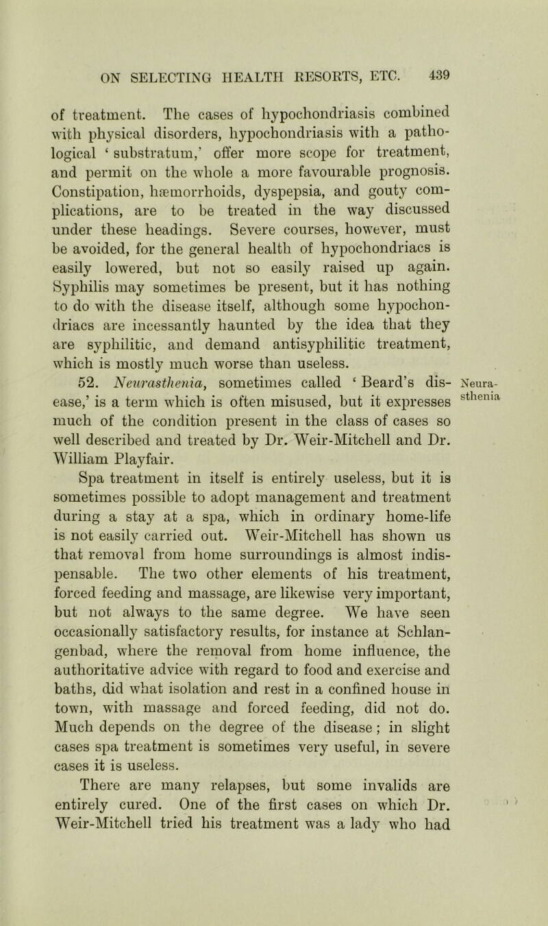 of treatment. The cases of hypochondriasis combined with physical disorders, hypochondriasis with a patho- logical ‘ substratum,’ offer more scope for treatment, and permit on the whole a more favourable prognosis. Constipation, haemorrhoids, dyspepsia, and gouty com- plications, are to be treated in the way discussed under these headings. Severe courses, however, must be avoided, for the general health of hypochondriacs is easily lowered, but not so easily raised up again. Syphilis may sometimes be present, but it has nothing to do with the disease itself, although some hypochon- driacs are incessantly haunted by the idea that they are syphilitic, and demand antisyphilitic treatment, which is mostly much worse than useless. 52. Neurasthenia, sometimes called ‘ Beard’s dis- Neura- ease,’ is a term which is often misused, but it expresses sthema much of the condition present in the class of cases so well described and treated by Dr. Weir-Mitchell and Dr. William Playfair. Spa treatment in itself is entirely useless, but it is sometimes possible to adopt management and treatment during a stay at a spa, which in ordinary home-life is not easily carried out. Weir-Mitchell has shown us that removal from home surroundings is almost indis- pensable. The two other elements of his treatment, forced feeding and massage, are likewise very important, but not always to the same degree. We have seen occasionally satisfactory results, for instance at Schlan- genbad, where the removal from home influence, the authoritative advice with regard to food and exercise and baths, did what isolation and rest in a confined house in town, with massage and forced feeding, did not do. Much depends on the degree of the disease; in slight cases spa treatment is sometimes very useful, in severe cases it is useless. There are many relapses, but some invalids are entirely cured. One of the first cases on which Dr. Weir-Mitchell tried his treatment was a lady who had