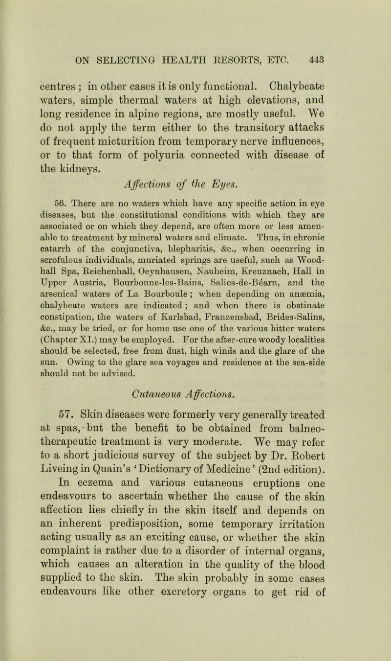 centres ; in other cases it is only functional. Chalybeate waters, simple thermal waters at high elevations, and long residence in alpine regions, are mostly useful. We do not apply the term either to the transitory attacks of frequent micturition from temporary nerve influences, or to that form of polyuria connected with disease of the kidneys. Affections of the Eyes. 56. There are no waters which have any specific action in eye diseases, but the constitutional conditions with which they are associated or on which they depend, are often more or less amen- able to treatment by mineral waters and climate. Thus, in chronic catarrh of the conjunctiva, blepharitis, &c., when occurring in scrofulous individuals, muriated springs are useful, such as Wood- hall Spa, Reichenhall, Oeynhausen, Nauheim, Kreuznach, Hall in Upper Austria, Bourbonne-les-Bains, Salies-de-Bearn, and the arsenical waters of La Bourboule ; when depending on anaemia, chalybeate waters are indicated ; and when there is obstinate constipation, the waters of Karlsbad, Franzensbad, Brides-Salins, &c., may be tried, or for home use one of the various bitter waters (Chapter XI.) may be employed. For the after-cure woody localities should be selected, free from dust, high winds and the glare of the sun. Owing to the glare sea voyages and residence at the sea-side should not be advised. Cutaneous Affections. 57. Skin diseases were formerly very generally treated at spas, but the benefit to be obtained from balneo- therapeutic treatment is very moderate. We may refer to a short judicious survey of the subject by Dr. Eobert Liveing in Quain’s ‘Dictionary of Medicine ’ (2nd edition). In eczema and various cutaneous eruptions one endeavours to ascertain whether the cause of the skin affection lies chiefly in the skin itself and depends on an inherent predisposition, some temporary irritation acting usually as an exciting cause, or whether the skin complaint is rather due to a disorder of internal organs, which causes an alteration in the quality of the blood supplied to the skin. The skin probably in some cases endeavours like other excretory organs to get rid of