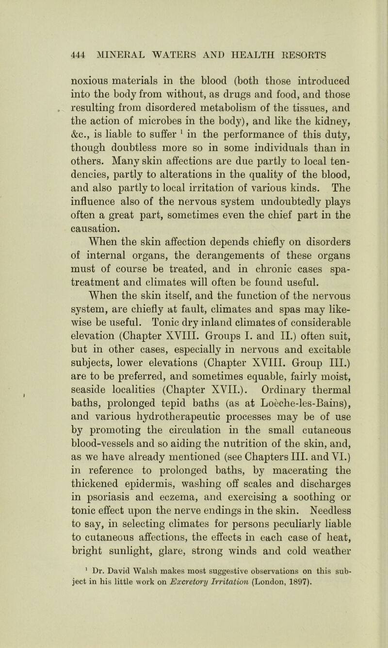 noxious materials in the blood (both those introduced into the body from without, as drugs and food, and those resulting from disordered metabolism of the tissues, and the action of microbes in the body), and like the kidney, &c., is liable to suffer 1 in the performance of this duty, though doubtless more so in some individuals than in others. Many skin affections are due partly to local ten- dencies, partly to alterations in the quality of the blood, and also partly to local irritation of various kinds. The influence also of the nervous system undoubtedly plays often a great part, sometimes even the chief part in the causation. When the skin affection depends chiefly on disorders of internal organs, the derangements of these organs must of course be treated, and in chronic cases spa- treatment and climates will often be found useful. When the skin itself, and the function of the nervous system, are chiefly at fault, climates and spas may like- wise be useful. Tonic dry inland climates of considerable elevation (Chapter XVIII. Groups I. and II.) often suit, but in other cases, especially in nervous and excitable subjects, lower elevations (Chapter XVIII. Group III.) are to be preferred, and sometimes equable, fairly moist, seaside localities (Chapter XVII.). Ordinary thermal baths, prolonged tepid baths (as at Loeche-les-Bains), and various hydrotherapeutic processes may be of use by promoting the circulation in the small cutaneous blood-vessels and so aiding the nutrition of the skin, and, as we have already mentioned (see Chapters III. and VI.) in reference to prolonged baths, by macerating the thickened epidermis, washing off scales and discharges in psoriasis and eczema, and exercising a soothing or tonic effect upon the nerve endings in the skin. Needless to say, in selecting climates for persons peculiarly liable to cutaneous affections, the effects in each case of heat, bright sunlight, glare, strong winds and cold weather 1 Dr. David Walsh makes most suggestive observations on this sub- ject in his little work on Excretory Irritation (London, 1897).