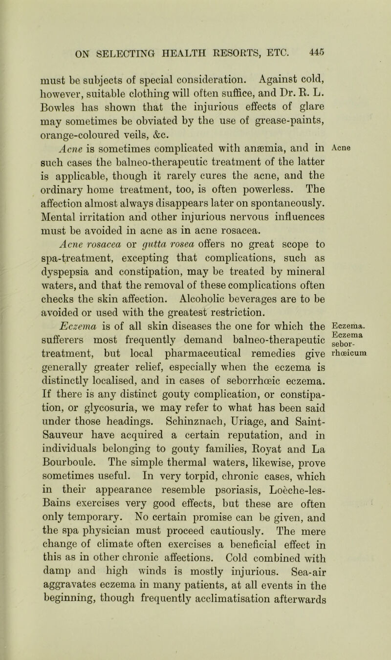 must be subjects of special consideration. Against cold, however, suitable clothing will often suffice, and Dr. R. L. Bowles has shown that the injurious effects of glare may sometimes be obviated by the use of grease-paints, orange-coloured veils, &c. Acne is sometimes complicated with anaemia, and in Acne such cases the balneo-therapeutic treatment of the latter is applicable, though it rarely cures the acne, and the ordinary home treatment, too, is often powerless. The affection almost always disappears later on spontaneously. Mental irritation and other injurious nervous influences must be avoided in acne as in acne rosacea. Acne rosacea or gntta rosea offers no great scope to spa-treatment, excepting that complications, such as dyspepsia and constipation, may be treated by mineral waters, and that the removal of these complications often checks the skin affection. Alcoholic beverages are to be avoided or used with the greatest restriction. Eczema is of all skin diseases the one for which the Eczema, sufferers most frequently demand balneo-therapeutic ^eborma treatment, but local pharmaceutical remedies give rhoeicum generally greater relief, especially when the eczema is distinctly localised, and in cases of seborrhceic eczema. If there is any distinct gouty complication, or constipa- tion, or glycosuria, we may refer to what has been said under those headings. Schinznach, Uriage, and Saint- Sauveur have acquired a certain reputation, and in individuals belonging to gouty families, Royat and La Bourboule. The simple thermal waters, likewise, prove sometimes useful. In very torpid, chronic cases, which in their appearance resemble psoriasis, Loeche-les- Bains exercises very good effects, but these are often only temporary. No certain promise can be given, and the spa physician must proceed cautiously. The mere change of climate often exercises a beneficial effect in this as in other chronic affections. Cold combined with damp and high winds is mostly injurious. Sea-air aggravates eczema in many patients, at all events in the beginning, though frequently acclimatisation afterwards