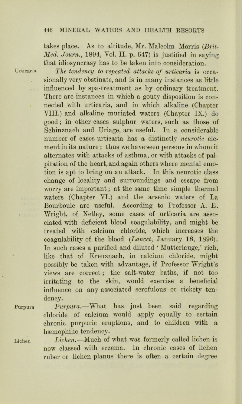 Urticaria, Purpura Lichen takes place. As to altitude, Mr. Malcolm Morris (Brit. Med. Journ., 1894, Vol. II. p. 647) is justified in saying that idiosyncrasy has to be taken into consideration. The tendency to repeated attacks of urticaria is occa- sionally very obstinate, and is in many instances as little influenced by spa-treatment as by ordinary treatment. There are instances in which a gouty disposition is con- nected with urticaria, and in which alkaline (Chapter VIII.) and alkaline muriated waters (Chapter IX.) do good; in other cases sulphur waters, such as those of Schinznach and Uriage, are useful. In a considerable number of cases urticaria has a distinctly neurotic ele- ment in its nature ; thus we have seen persons in whom it alternates with attacks of asthma, or with attacks of pal- pitation of the heart, and again others where mental emo- tion is apt to bring on an attack. In this neurotic class change of locality and surroundings and escape from worry are important; at the same time simple thermal waters (Chapter VI.) and the arsenic waters of La Bourboule are useful. According to Professor A. E. Wright, of Netley, some cases of urticaria are asso- ciated with deficient blood coagulability, and might be treated with calcium chloride, which increases the coagulability of the blood (Lancet, January 18, 1896). In such cases a purified and diluted ‘ Mutterlauge,’ rich, like that of Kreuznach, in calcium chloride, might possibly be taken with advantage, if Professor Wright’s views are correct; the salt-water baths, if not too irritating to the skin, would exercise a beneficial influence on any associated scrofulous or rickety ten- dency. Purpura.—What has just been said regarding chloride of calcium would apply equally to certain chronic purpuric eruptions, and to children with a haemophilic tendency. Lichen.—Much of what was formerly called lichen is now classed with eczema. In chronic cases of lichen ruber or lichen planus there is often a certain degree