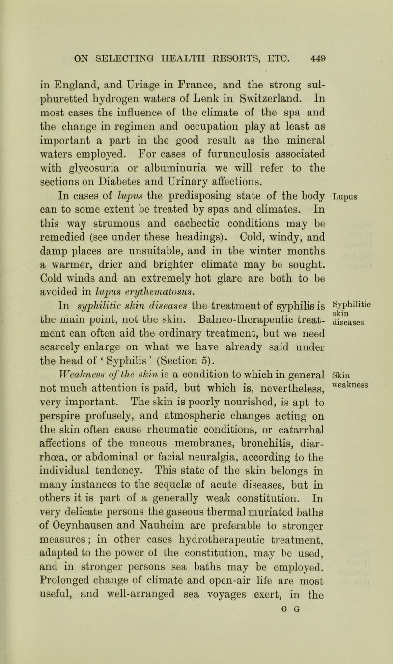 in England, and Uriage in France, and the strong sul- phuretted hydrogen waters of Lenk in Switzerland. In most cases the influence of the climate of the spa and the change in regimen and occupation play at least as important a part in the good result as the mineral waters employed. For cases of furunculosis associated with glycosuria or albuminuria we will refer to the sections on Diabetes and Urinary affections. In cases of lupus the predisposing state of the body can to some extent be treated by spas and climates. In this way strumous and cachectic conditions may be remedied (see under these headings). Cold, windy, and damp places are unsuitable, and in the winter months a warmer, drier and brighter climate may be sought. Cold winds and an extremely hot glare are both to be avoided in lupus erythematosus. In syphilitic skin diseases the treatment of syphilis is the main point, not the skin. Balneo-therapeutic treat- ment can often aid the ordinary treatment, but we need scarcely enlarge on what we have already said under the head of ‘ Syphilis ’ (Section 5). Weakness of the skin is a condition to which in general not much attention is paid, but which is, nevertheless, very important. The skin is poorly nourished, is apt to perspire profusely, and atmospheric changes acting on the skin often cause rheumatic conditions, or catarrhal affections of the mucous membranes, bronchitis, diar- rhoea, or abdominal or facial neuralgia, according to the individual tendency. This state of the skin belongs in many instances to the sequelae of acute diseases, but in others it is part of a generally w7eak constitution. In very delicate persons the gaseous thermal muriated baths of Oeynhausen and Nauheim are preferable to stronger measures; in other cases hydrotherapeutic treatment, adapted to the power of the constitution, may be used, and in stronger persons sea baths may be employed. Prolonged change of climate and open-air life are most useful, and well-arranged sea voyages exert, in the G G Lupus Syphilitic skin diseases Skin weakness