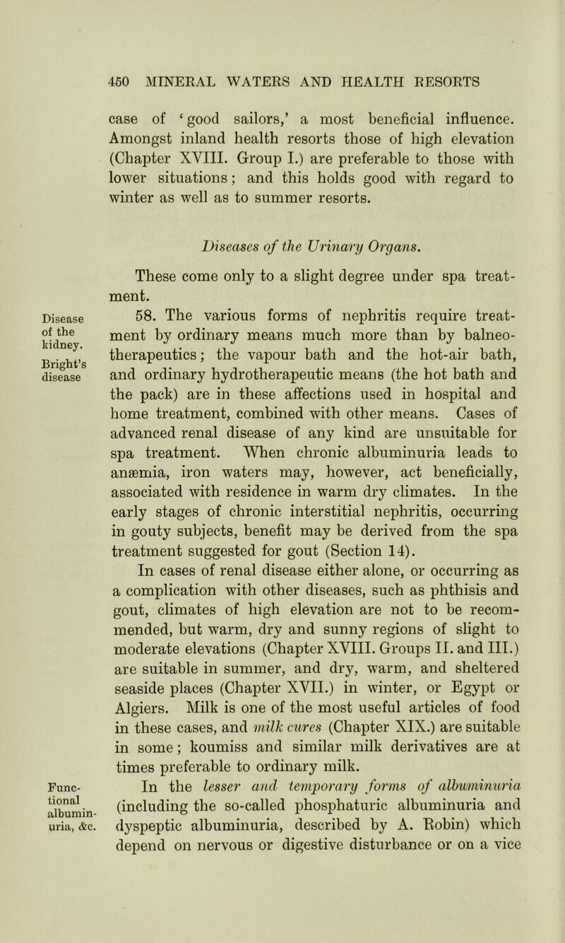 case of ‘ good sailors,’ a most beneficial influence. Amongst inland health resorts those of high elevation (Chapter XVIII. Group I.) are preferable to those with lower situations; and this holds good with regard to winter as well as to summer resorts. Diseases of the Urinary Organs. Disease of the kidney. Bright’s disease Func- tional albumin- uria, &c. These come only to a slight degree under spa treat- ment. 58. The various forms of nephritis require treat- ment by ordinary means much more than by balneo- therapeutics ; the vapour bath and the hot-air bath, and ordinary hydrotherapeutic means (the hot bath and the pack) are in these affections used in hospital and home treatment, combined with other means. Cases of advanced renal disease of any kind are unsuitable for spa treatment. When chronic albuminuria leads to anaemia, iron waters may, however, act beneficially, associated with residence in warm dry climates. In the early stages of chronic interstitial nephritis, occurring in gouty subjects, benefit may be derived from the spa treatment suggested for gout (Section 14). In cases of renal disease either alone, or occurring as a complication with other diseases, such as phthisis and gout, climates of high elevation are not to be recom- mended, but warm, dry and sunny regions of slight to moderate elevations (Chapter XVIII. Groups II. and III.) are suitable in summer, and dry, warm, and sheltered seaside places (Chapter XVII.) in winter, or Egypt or Algiers. Milk is one of the most useful articles of food in these cases, and milk cures (Chapter XIX.) are suitable in some; koumiss and similar milk derivatives are at times preferable to ordinary milk. In the lesser and temporary forms of albuminuria (including the so-called phosphaturic albuminuria and dyspeptic albuminuria, described by A. Robin) which depend on nervous or digestive disturbance or on a vice