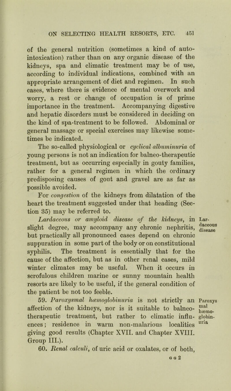 of the general nutrition (sometimes a kind of auto- intoxication) rather than on any organic disease of the kidneys, spa and climatic treatment may be of use, according to individual indications, combined with an appropriate arrangement of diet and regimen. In such cases, where there is evidence of mental overwork and worry, a rest or change of occupation is of prime importance in the treatment. Accompanying digestive and hepatic disorders must be considered in deciding on the kind of spa-treatment to be followed. Abdominal or general massage or special exercises may likewise some- times be indicated. The so-called physiological or cyclical albuminuria of young persons is not an indication for balneo-therapeutic treatment, but as occurring especially in gouty families, rather for a general regimen in which the ordinary predisposing causes of gout and gravel are as far as possible avoided. For congestion of the kidneys from dilatation of the heart the treatment suggested under that heading (Sec- tion 85) may be referred to. Larclaceous or amyloid disease of the kidneys, in slight degree, may accompany any chronic nephritis, but practically all pronounced cases depend on chronic suppuration in some part of the body or on constitutional syphilis. The treatment is essentially that for the cause of the affection, but as in other renal cases, mild winter climates may be useful. When it occurs in scrofulous children marine or sunny mountain health resorts are likely to be useful, if the general condition of the patient be not too feeble. 59. Paroxysmal hcemoglobinuria is not strictly an affection of the kidneys, nor is it suitable to balneo- therapeutic treatment, but rather to climatic influ- ences ; residence in warm non-malarious localities giving good results (Chapter XVII. and Chapter XVIII. Group III.). 60. Penal calculi, of uric acid or oxalates, or of both, G G 2 Lar- claceous disease Paroxys mal h?emo- globin- uria