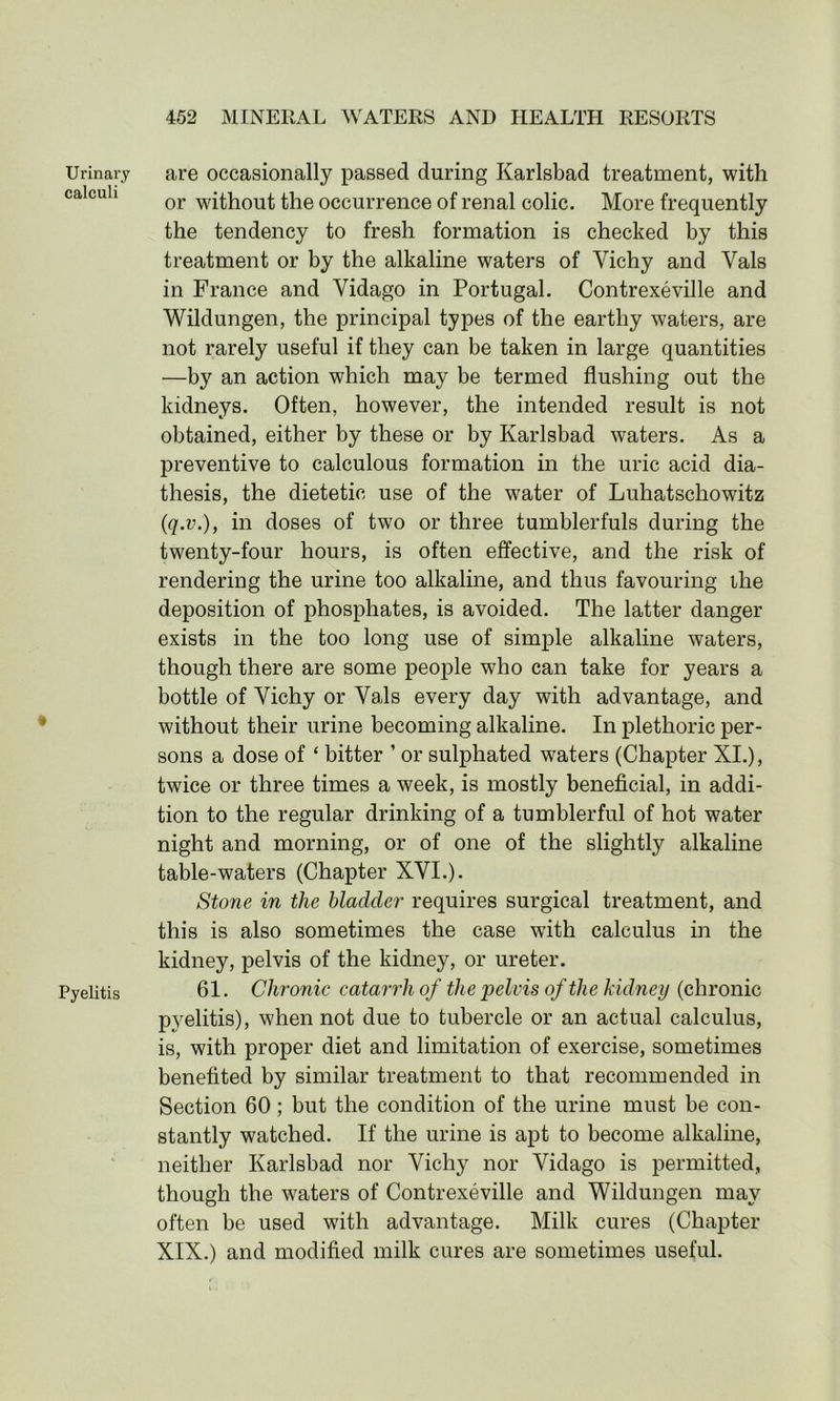 Urinary calculi Pyelitis are occasionally passed during Karlsbad treatment, with or without the occurrence of renal colic. More frequently the tendency to fresh formation is checked by this treatment or by the alkaline waters of Yichy and Yals in France and Vidago in Portugal. Contrexeville and Wildungen, the principal types of the earthy waters, are not rarely useful if they can be taken in large quantities —by an action which may be termed flushing out the kidneys. Often, however, the intended result is not obtained, either by these or by Karlsbad waters. As a preventive to calculous formation in the uric acid dia- thesis, the dietetic use of the water of Luhatschowitz (q.v.)f in doses of two or three tumblerfuls during the twenty-four hours, is often effective, and the risk of rendering the urine too alkaline, and thus favouring ihe deposition of phosphates, is avoided. The latter danger exists in the too long use of simple alkaline waters, though there are some people who can take for years a bottle of Yichy or Yals every day with advantage, and without their urine becoming alkaline. In plethoric per- sons a dose of ‘ bitter ’ or sulphated wraters (Chapter XI.), twice or three times a week, is mostly beneficial, in addi- tion to the regular drinking of a tumblerful of hot water night and morning, or of one of the slightly alkaline table-waters (Chapter XYI.). Stone in the bladder requires surgical treatment, and this is also sometimes the case with calculus in the kidney, pelvis of the kidney, or ureter. 61. Chronic catarrh of the 'pelvis of the kidney (chronic pyelitis), when not due to tubercle or an actual calculus, is, with proper diet and limitation of exercise, sometimes benefited by similar treatment to that recommended in Section 60; but the condition of the urine must be con- stantly watched. If the urine is apt to become alkaline, neither Karlsbad nor Yichy nor Yidago is permitted, though the waters of Contrexeville and Wildungen may often be used with advantage. Milk cures (Chapter XIX.) and modified milk cures are sometimes useful.