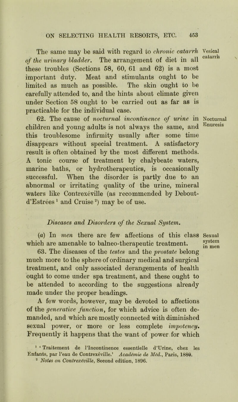 The same may be said with regard to chronic catarrh of the urinary bladder. The arrangement of diet in all these troubles (Sections 58, 60, 61 and 62) is a most important duty. Meat and stimulants ought to be limited as much as possible. The skin ought to be carefully attended to, and the hints about climate given under Section 58 ought to be carried out as far as is practicable for the individual case. 62. The cause of nocturnal incontinence of urine in children and young adults is not always the same, and this troublesome infirmity usually after some time disappears without special treatment. A satisfactory result is often obtained by the most different methods. A tonic course of treatment by chalybeate waters, marine baths, or hydrotherapeutics, is occasionally successful. When the disorder is partly due to an abnormal or irritating quality of the urine, mineral waters like Contrexeville (as recommended by Debout- d’Estrees 1 and Cruise2) may be of use. Diseases and Disorders of the Sexual System. (a) In men there are few affections of this class which are amenable to balneo-therapeutic treatment. 63. The diseases of the testes and the prostate belong much more to the sphere of ordinary medical and surgical treatment, and only associated derangements of health ought to come under spa treatment, and these ought to be attended to according to the suggestions already made under the proper headings. A few words, however, may be devoted to affections of the generative function, for which advice is often de- manded, and which are mostly connected with diminished sexual power, or more or less complete impotency• Frequently it happens that the want of power for which 1 ‘ Traitement de Plncontinence essentielle d’Urine, chez les Enfants, par l’eau de Contrexeville.’ Acadimie de Mid., Paris, 1880. 2 Notes on Contrexiville, Second edition, 1896. Vesical catarrh Nocturnal Enuresis Sexual system in men